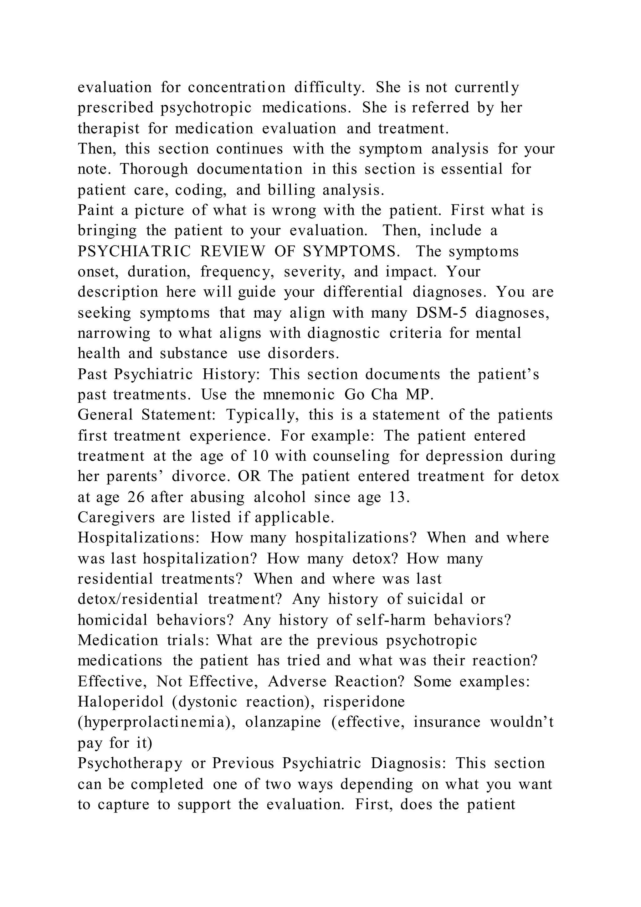 evaluation for concentration difficulty. She is not currently
prescribed psychotropic medications. She is referred by her
therapist for medication evaluation and treatment.
Then, this section continues with the symptom analysis for your
note. Thorough documentation in this section is essential for
patient care, coding, and billing analysis.
Paint a picture of what is wrong with the patient. First what is
bringing the patient to your evaluation. Then, include a
PSYCHIATRIC REVIEW OF SYMPTOMS. The symptoms
onset, duration, frequency, severity, and impact. Your
description here will guide your differential diagnoses. You are
seeking symptoms that may align with many DSM-5 diagnoses,
narrowing to what aligns with diagnostic criteria for mental
health and substance use disorders.
Past Psychiatric History: This section documents the patient’s
past treatments. Use the mnemonic Go Cha MP.
General Statement: Typically, this is a statement of the patients
first treatment experience. For example: The patient entered
treatment at the age of 10 with counseling for depression during
her parents’ divorce. OR The patient entered treatment for detox
at age 26 after abusing alcohol since age 13.
Caregivers are listed if applicable.
Hospitalizations: How many hospitalizations? When and where
was last hospitalization? How many detox? How many
residential treatments? When and where was last
detox/residential treatment? Any history of suicidal or
homicidal behaviors? Any history of self-harm behaviors?
Medication trials: What are the previous psychotropic
medications the patient has tried and what was their reaction?
Effective, Not Effective, Adverse Reaction? Some examples:
Haloperidol (dystonic reaction), risperidone
(hyperprolactinemia), olanzapine (effective, insurance wouldn’t
pay for it)
Psychotherapy or Previous Psychiatric Diagnosis: This section
can be completed one of two ways depending on what you want
to capture to support the evaluation. First, does the patient
 