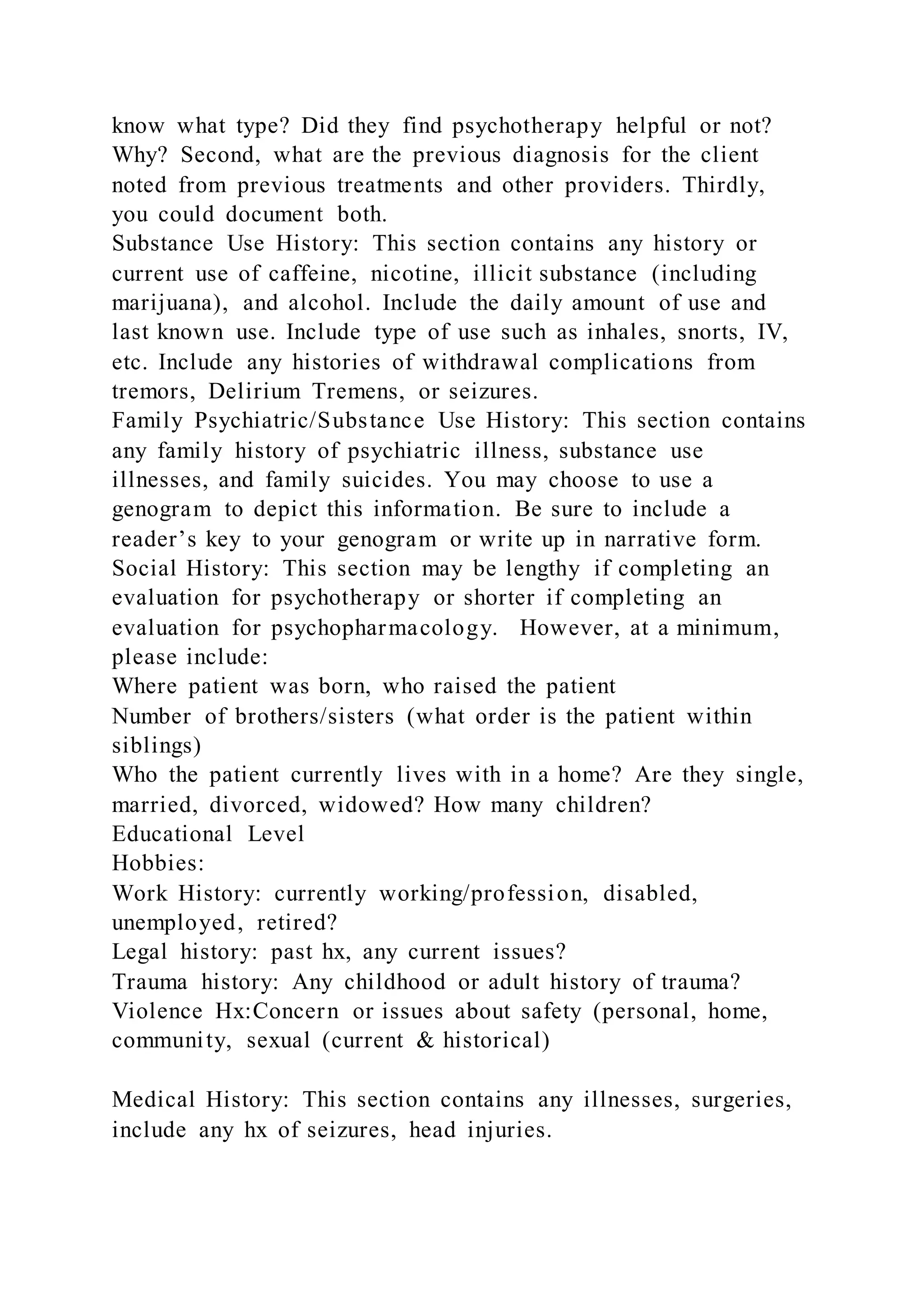 know what type? Did they find psychotherapy helpful or not?
Why? Second, what are the previous diagnosis for the client
noted from previous treatments and other providers. Thirdly,
you could document both.
Substance Use History: This section contains any history or
current use of caffeine, nicotine, illicit substance (including
marijuana), and alcohol. Include the daily amount of use and
last known use. Include type of use such as inhales, snorts, IV,
etc. Include any histories of withdrawal complications from
tremors, Delirium Tremens, or seizures.
Family Psychiatric/Substance Use History: This section contains
any family history of psychiatric illness, substance use
illnesses, and family suicides. You may choose to use a
genogram to depict this information. Be sure to include a
reader’s key to your genogram or write up in narrative form.
Social History: This section may be lengthy if completing an
evaluation for psychotherapy or shorter if completing an
evaluation for psychopharmacology. However, at a minimum,
please include:
Where patient was born, who raised the patient
Number of brothers/sisters (what order is the patient within
siblings)
Who the patient currently lives with in a home? Are they single,
married, divorced, widowed? How many children?
Educational Level
Hobbies:
Work History: currently working/profession, disabled,
unemployed, retired?
Legal history: past hx, any current issues?
Trauma history: Any childhood or adult history of trauma?
Violence Hx:Concern or issues about safety (personal, home,
community, sexual (current & historical)
Medical History: This section contains any illnesses, surgeries,
include any hx of seizures, head injuries.
 