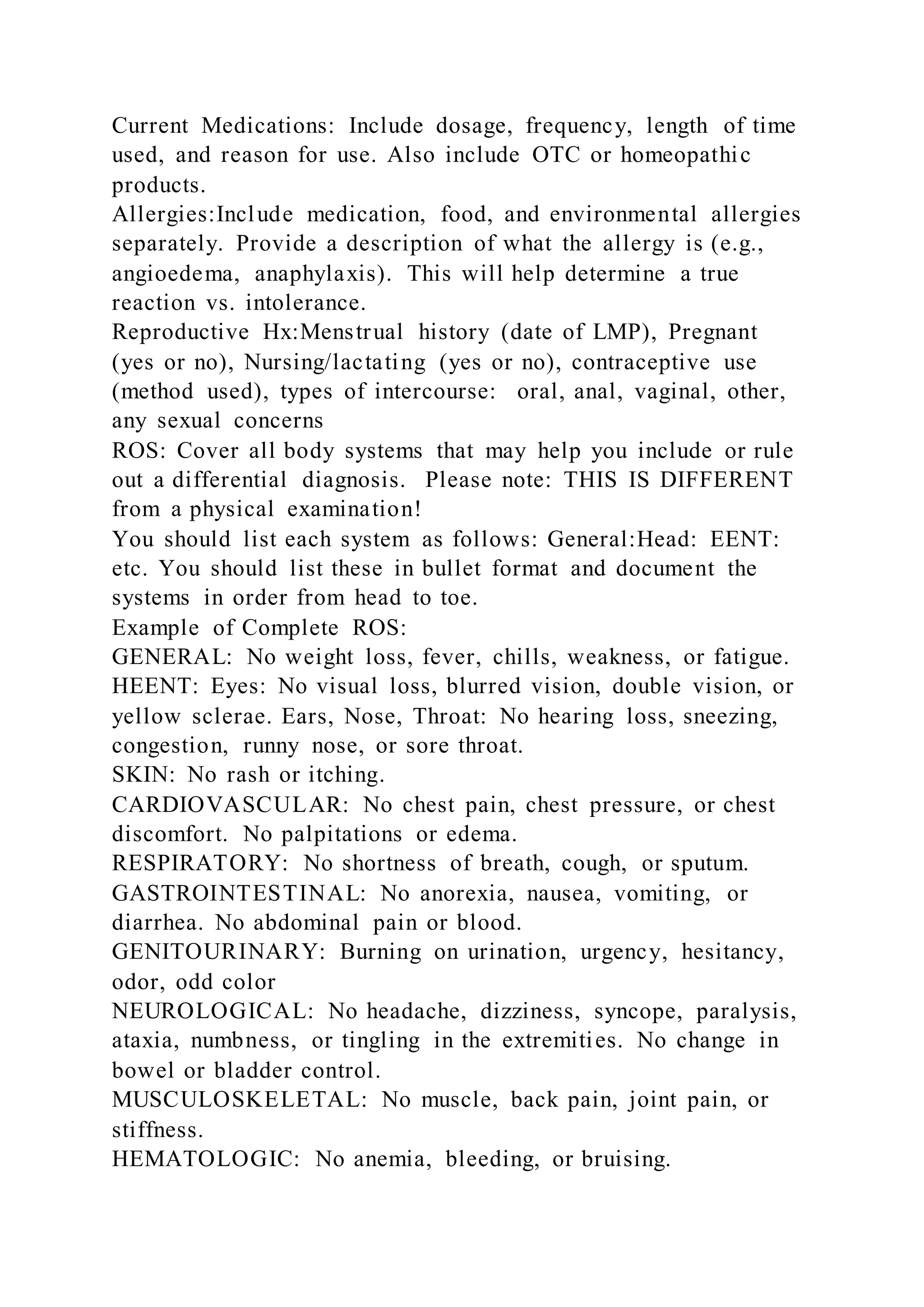 Current Medications: Include dosage, frequency, length of time
used, and reason for use. Also include OTC or homeopathic
products.
Allergies:Include medication, food, and environmental allergies
separately. Provide a description of what the allergy is (e.g.,
angioedema, anaphylaxis). This will help determine a true
reaction vs. intolerance.
Reproductive Hx:Menstrual history (date of LMP), Pregnant
(yes or no), Nursing/lactating (yes or no), contraceptive use
(method used), types of intercourse: oral, anal, vaginal, other,
any sexual concerns
ROS: Cover all body systems that may help you include or rule
out a differential diagnosis. Please note: THIS IS DIFFERENT
from a physical examination!
You should list each system as follows: General:Head: EENT:
etc. You should list these in bullet format and document the
systems in order from head to toe.
Example of Complete ROS:
GENERAL: No weight loss, fever, chills, weakness, or fatigue.
HEENT: Eyes: No visual loss, blurred vision, double vision, or
yellow sclerae. Ears, Nose, Throat: No hearing loss, sneezing,
congestion, runny nose, or sore throat.
SKIN: No rash or itching.
CARDIOVASCULAR: No chest pain, chest pressure, or chest
discomfort. No palpitations or edema.
RESPIRATORY: No shortness of breath, cough, or sputum.
GASTROINTESTINAL: No anorexia, nausea, vomiting, or
diarrhea. No abdominal pain or blood.
GENITOURINARY: Burning on urination, urgency, hesitancy,
odor, odd color
NEUROLOGICAL: No headache, dizziness, syncope, paralysis,
ataxia, numbness, or tingling in the extremities. No change in
bowel or bladder control.
MUSCULOSKELETAL: No muscle, back pain, joint pain, or
stiffness.
HEMATOLOGIC: No anemia, bleeding, or bruising.
 