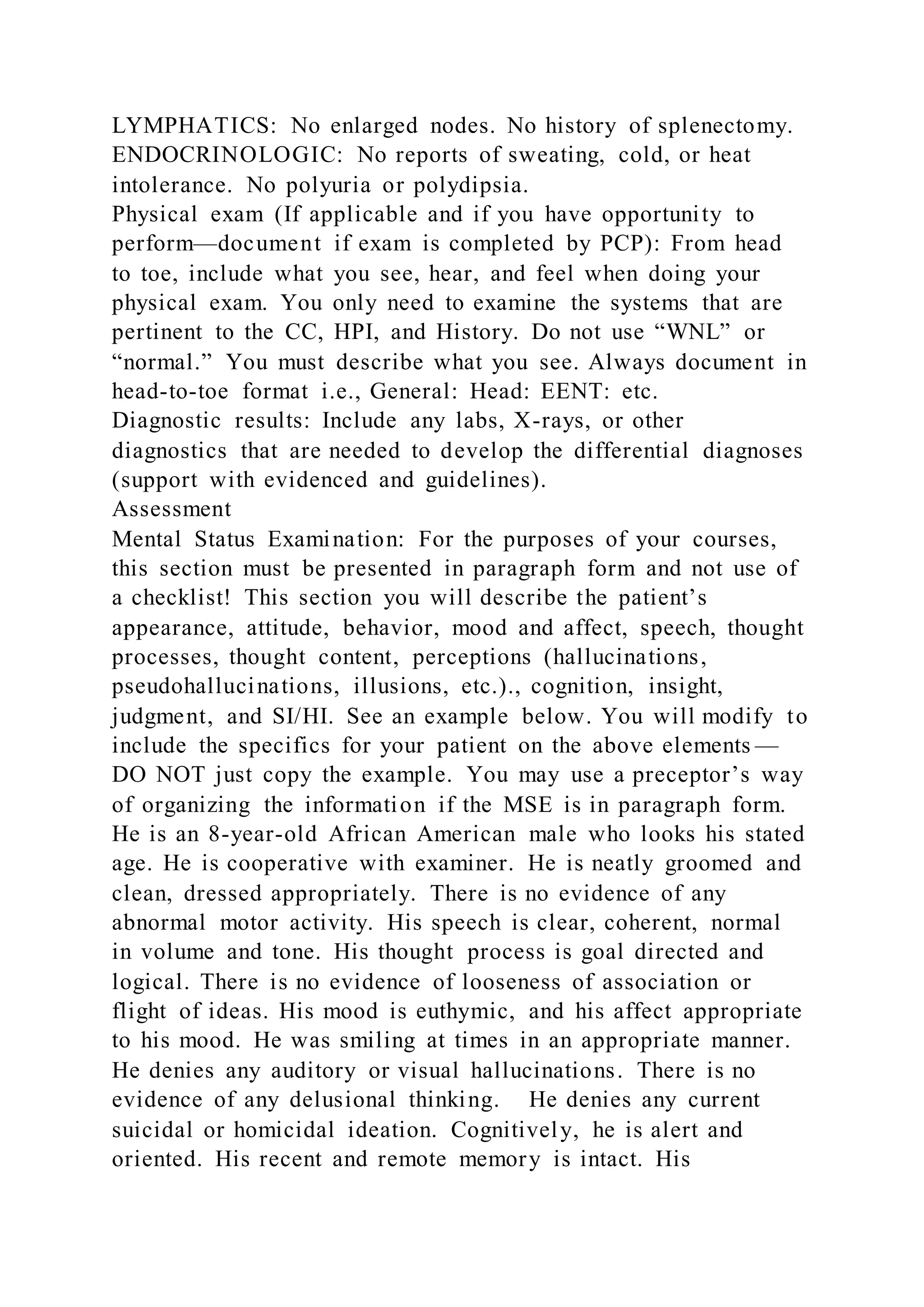 LYMPHATICS: No enlarged nodes. No history of splenectomy.
ENDOCRINOLOGIC: No reports of sweating, cold, or heat
intolerance. No polyuria or polydipsia.
Physical exam (If applicable and if you have opportunity to
perform—document if exam is completed by PCP): From head
to toe, include what you see, hear, and feel when doing your
physical exam. You only need to examine the systems that are
pertinent to the CC, HPI, and History. Do not use “WNL” or
“normal.” You must describe what you see. Always document in
head-to-toe format i.e., General: Head: EENT: etc.
Diagnostic results: Include any labs, X-rays, or other
diagnostics that are needed to develop the differential diagnoses
(support with evidenced and guidelines).
Assessment
Mental Status Examination: For the purposes of your courses,
this section must be presented in paragraph form and not use of
a checklist! This section you will describe the patient’s
appearance, attitude, behavior, mood and affect, speech, thought
processes, thought content, perceptions (hallucinations,
pseudohallucinations, illusions, etc.)., cognition, insight,
judgment, and SI/HI. See an example below. You will modify to
include the specifics for your patient on the above elements —
DO NOT just copy the example. You may use a preceptor’s way
of organizing the information if the MSE is in paragraph form.
He is an 8-year-old African American male who looks his stated
age. He is cooperative with examiner. He is neatly groomed and
clean, dressed appropriately. There is no evidence of any
abnormal motor activity. His speech is clear, coherent, normal
in volume and tone. His thought process is goal directed and
logical. There is no evidence of looseness of association or
flight of ideas. His mood is euthymic, and his affect appropriate
to his mood. He was smiling at times in an appropriate manner.
He denies any auditory or visual hallucinations. There is no
evidence of any delusional thinking. He denies any current
suicidal or homicidal ideation. Cognitively, he is alert and
oriented. His recent and remote memory is intact. His
 