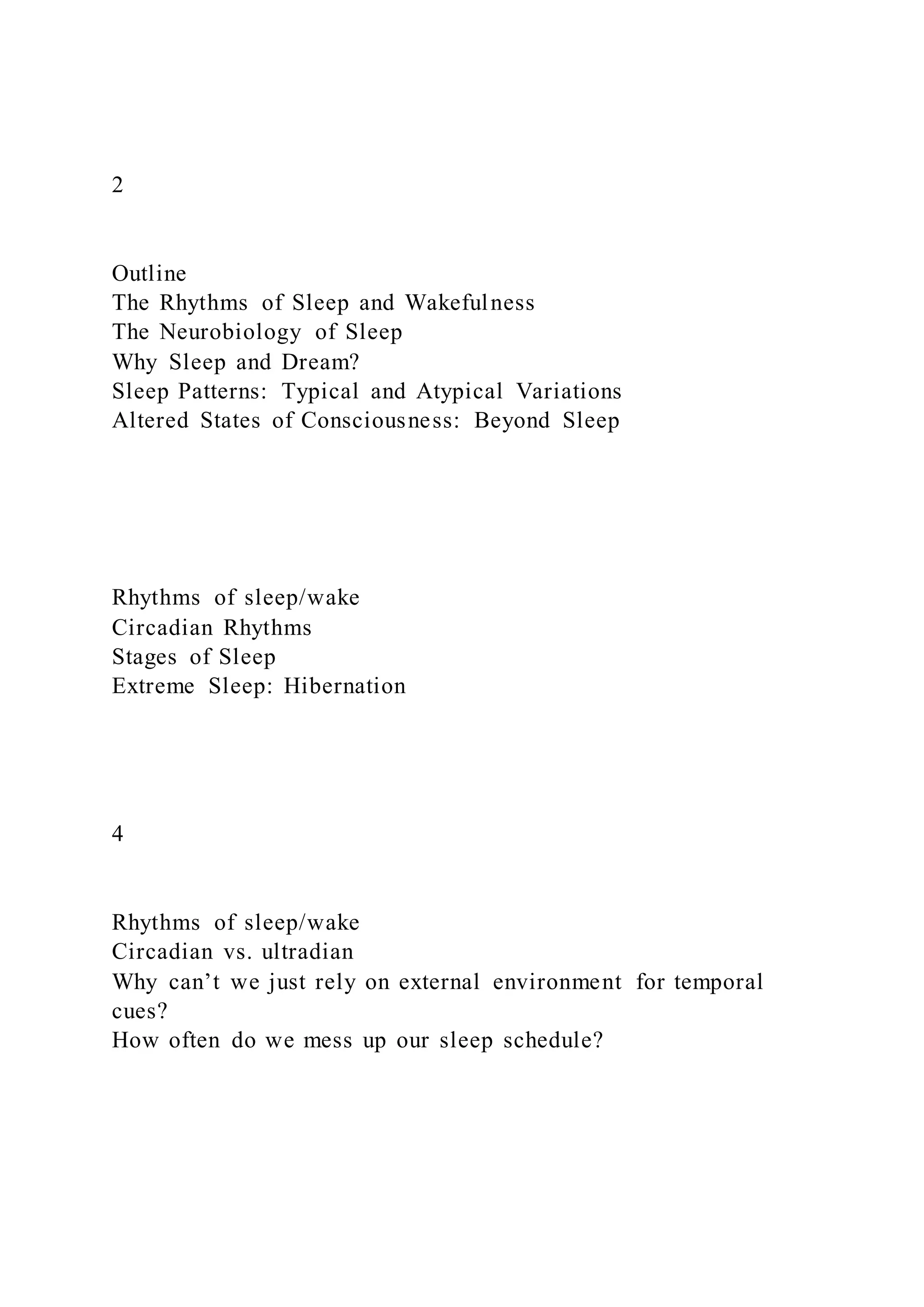 2
Outline
The Rhythms of Sleep and Wakefulness
The Neurobiology of Sleep
Why Sleep and Dream?
Sleep Patterns: Typical and Atypical Variations
Altered States of Consciousness: Beyond Sleep
Rhythms of sleep/wake
Circadian Rhythms
Stages of Sleep
Extreme Sleep: Hibernation
4
Rhythms of sleep/wake
Circadian vs. ultradian
Why can’t we just rely on external environment for temporal
cues?
How often do we mess up our sleep schedule?
 