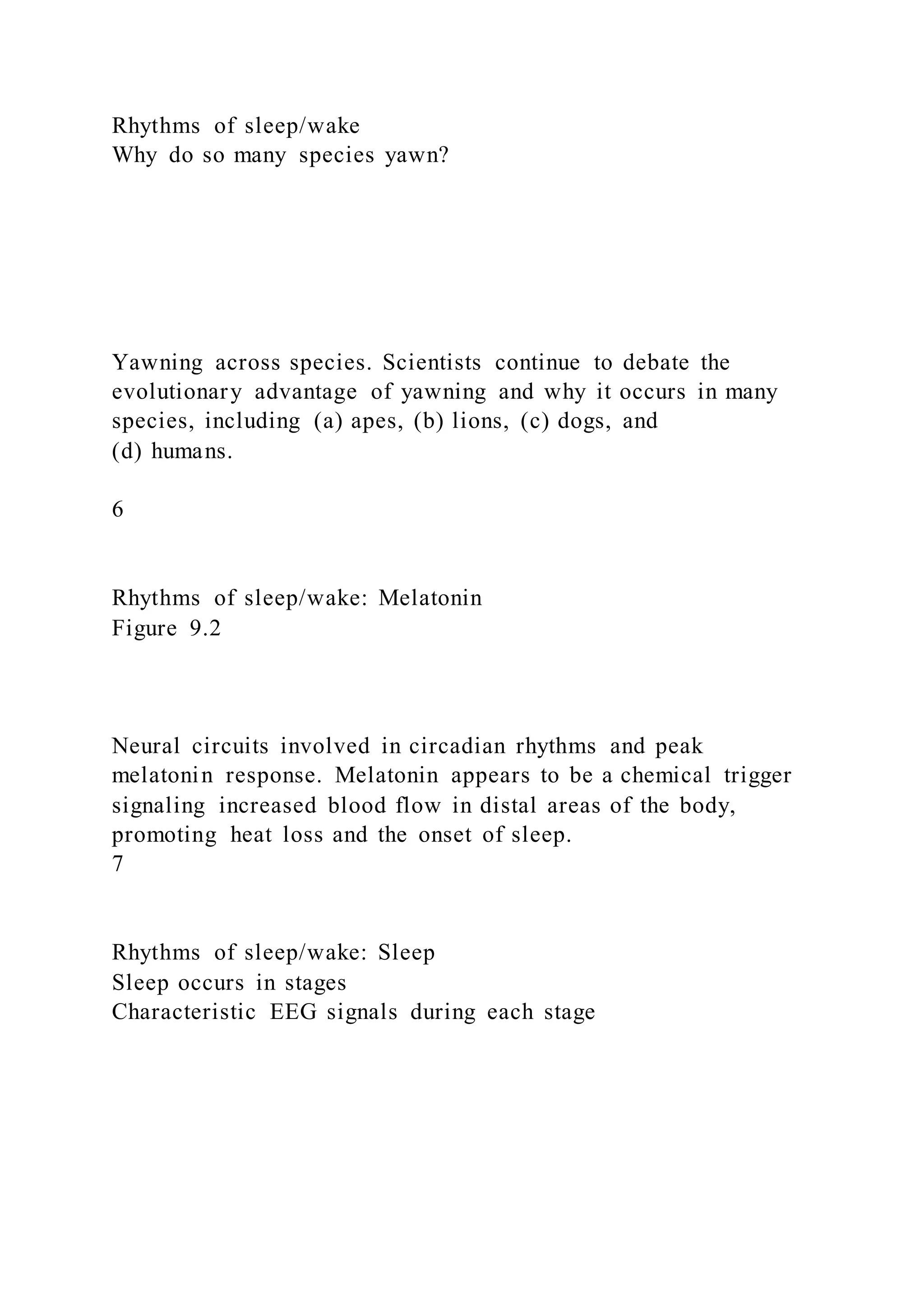 Rhythms of sleep/wake
Why do so many species yawn?
Yawning across species. Scientists continue to debate the
evolutionary advantage of yawning and why it occurs in many
species, including (a) apes, (b) lions, (c) dogs, and
(d) humans.
6
Rhythms of sleep/wake: Melatonin
Figure 9.2
Neural circuits involved in circadian rhythms and peak
melatonin response. Melatonin appears to be a chemical trigger
signaling increased blood flow in distal areas of the body,
promoting heat loss and the onset of sleep.
7
Rhythms of sleep/wake: Sleep
Sleep occurs in stages
Characteristic EEG signals during each stage
 