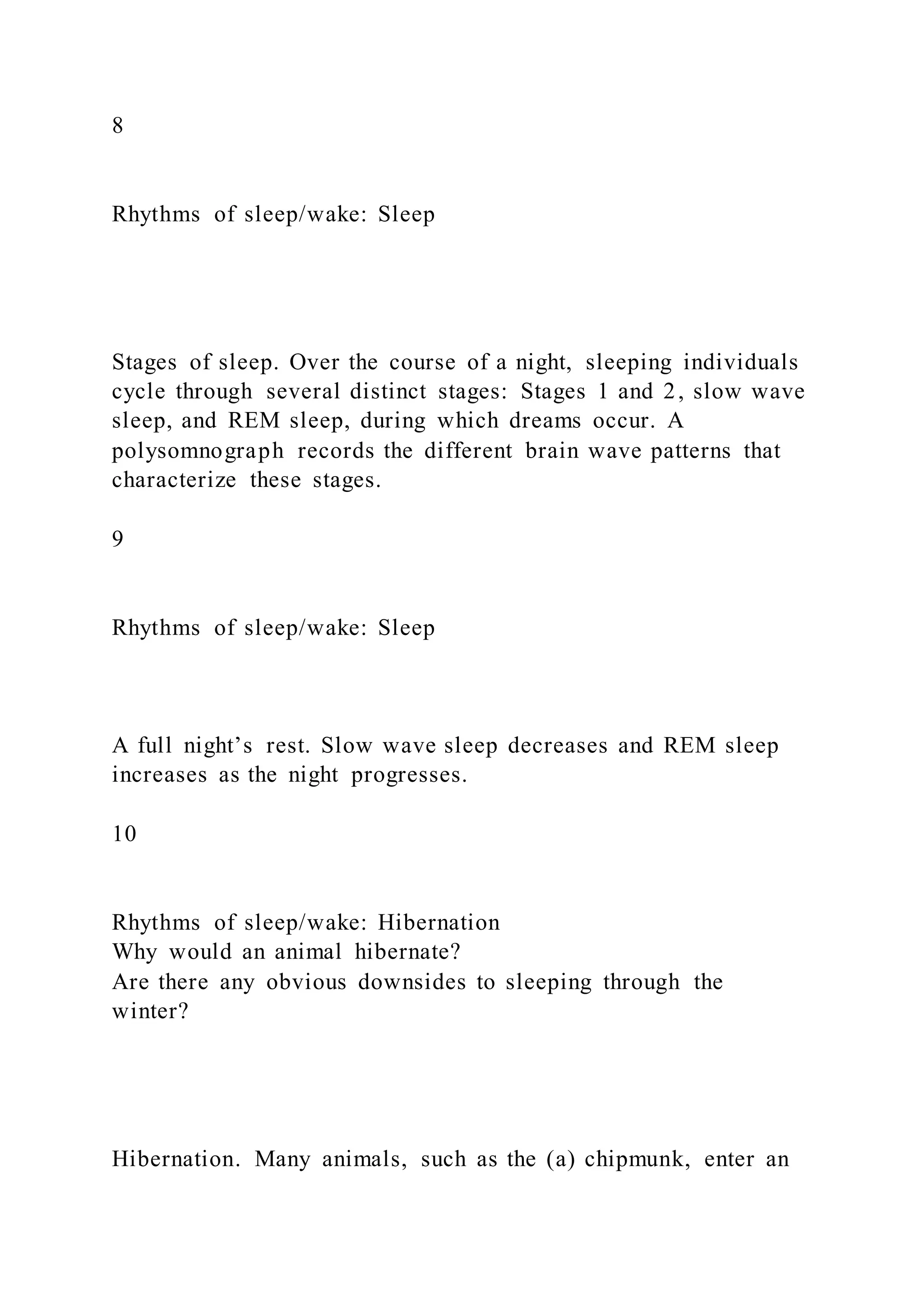 8
Rhythms of sleep/wake: Sleep
Stages of sleep. Over the course of a night, sleeping individuals
cycle through several distinct stages: Stages 1 and 2, slow wave
sleep, and REM sleep, during which dreams occur. A
polysomnograph records the different brain wave patterns that
characterize these stages.
9
Rhythms of sleep/wake: Sleep
A full night’s rest. Slow wave sleep decreases and REM sleep
increases as the night progresses.
10
Rhythms of sleep/wake: Hibernation
Why would an animal hibernate?
Are there any obvious downsides to sleeping through the
winter?
Hibernation. Many animals, such as the (a) chipmunk, enter an
 