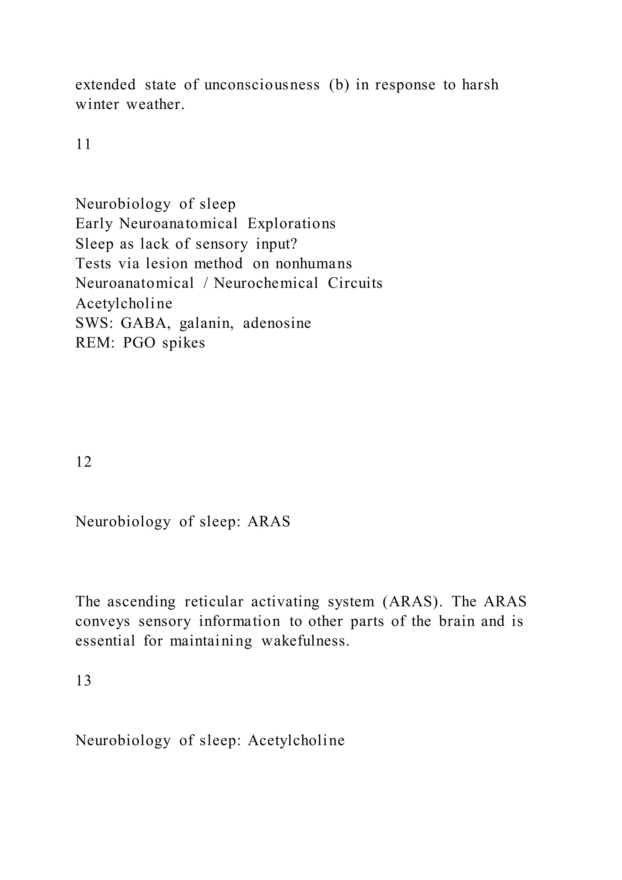 extended state of unconsciousness (b) in response to harsh
winter weather.
11
Neurobiology of sleep
Early Neuroanatomical Explorations
Sleep as lack of sensory input?
Tests via lesion method on nonhumans
Neuroanatomical / Neurochemical Circuits
Acetylcholine
SWS: GABA, galanin, adenosine
REM: PGO spikes
12
Neurobiology of sleep: ARAS
The ascending reticular activating system (ARAS). The ARAS
conveys sensory information to other parts of the brain and is
essential for maintaining wakefulness.
13
Neurobiology of sleep: Acetylcholine
 