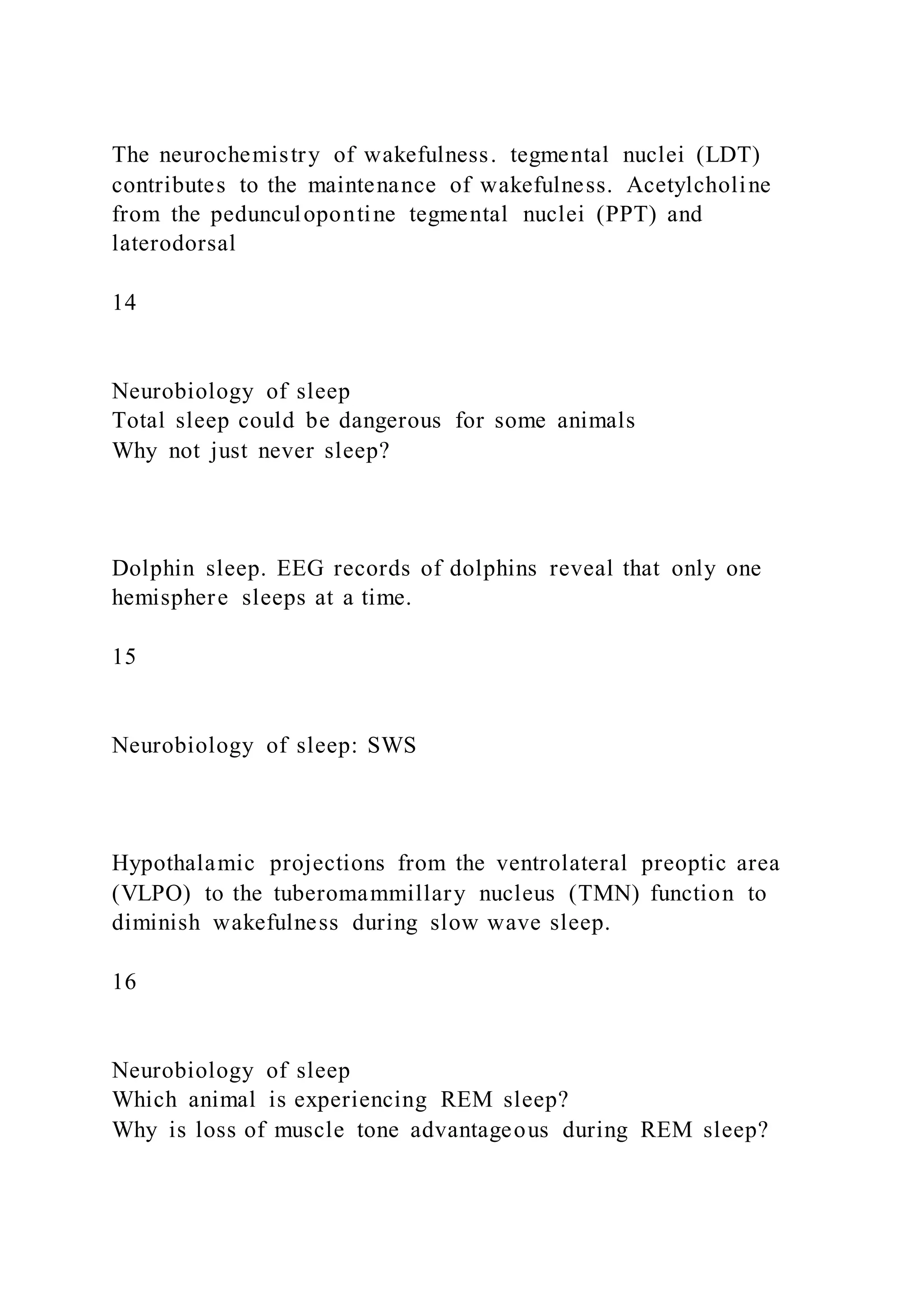 The neurochemistry of wakefulness. tegmental nuclei (LDT)
contributes to the maintenance of wakefulness. Acetylcholine
from the pedunculopontine tegmental nuclei (PPT) and
laterodorsal
14
Neurobiology of sleep
Total sleep could be dangerous for some animals
Why not just never sleep?
Dolphin sleep. EEG records of dolphins reveal that only one
hemisphere sleeps at a time.
15
Neurobiology of sleep: SWS
Hypothalamic projections from the ventrolateral preoptic area
(VLPO) to the tuberomammillary nucleus (TMN) function to
diminish wakefulness during slow wave sleep.
16
Neurobiology of sleep
Which animal is experiencing REM sleep?
Why is loss of muscle tone advantageous during REM sleep?
 