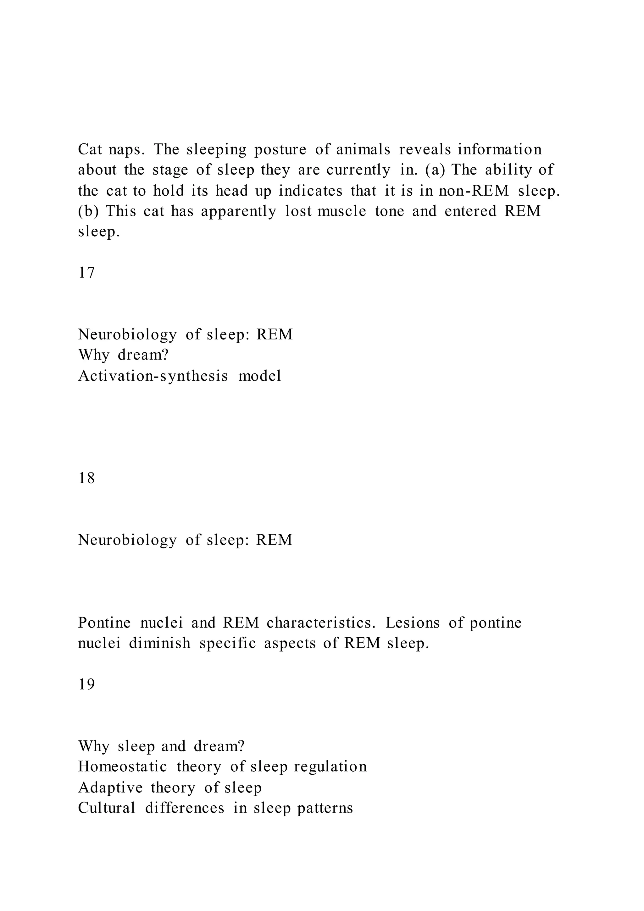 Cat naps. The sleeping posture of animals reveals information
about the stage of sleep they are currently in. (a) The ability of
the cat to hold its head up indicates that it is in non-REM sleep.
(b) This cat has apparently lost muscle tone and entered REM
sleep.
17
Neurobiology of sleep: REM
Why dream?
Activation-synthesis model
18
Neurobiology of sleep: REM
Pontine nuclei and REM characteristics. Lesions of pontine
nuclei diminish specific aspects of REM sleep.
19
Why sleep and dream?
Homeostatic theory of sleep regulation
Adaptive theory of sleep
Cultural differences in sleep patterns
 