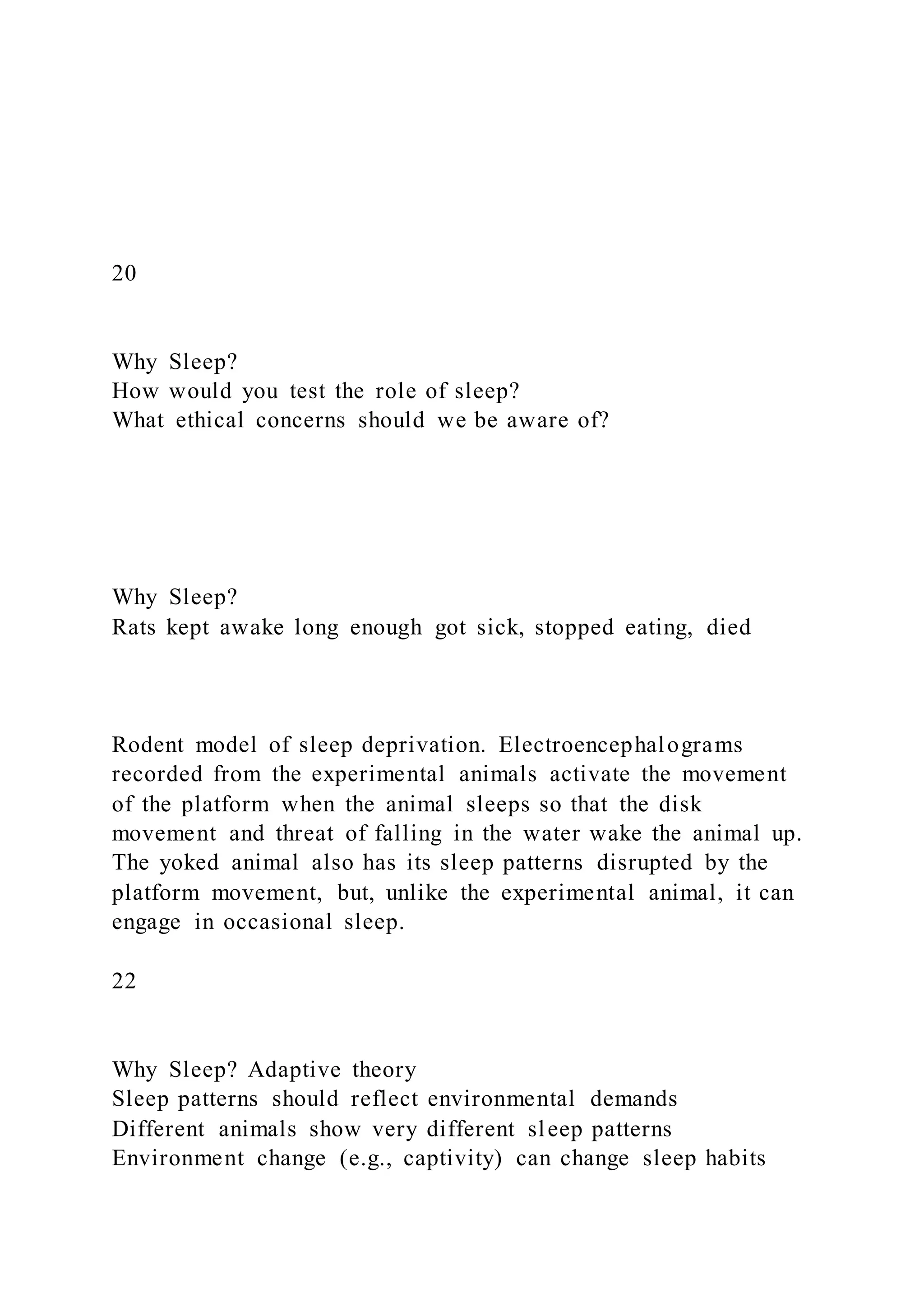 20
Why Sleep?
How would you test the role of sleep?
What ethical concerns should we be aware of?
Why Sleep?
Rats kept awake long enough got sick, stopped eating, died
Rodent model of sleep deprivation. Electroencephalograms
recorded from the experimental animals activate the movement
of the platform when the animal sleeps so that the disk
movement and threat of falling in the water wake the animal up.
The yoked animal also has its sleep patterns disrupted by the
platform movement, but, unlike the experimental animal, it can
engage in occasional sleep.
22
Why Sleep? Adaptive theory
Sleep patterns should reflect environmental demands
Different animals show very different sleep patterns
Environment change (e.g., captivity) can change sleep habits
 