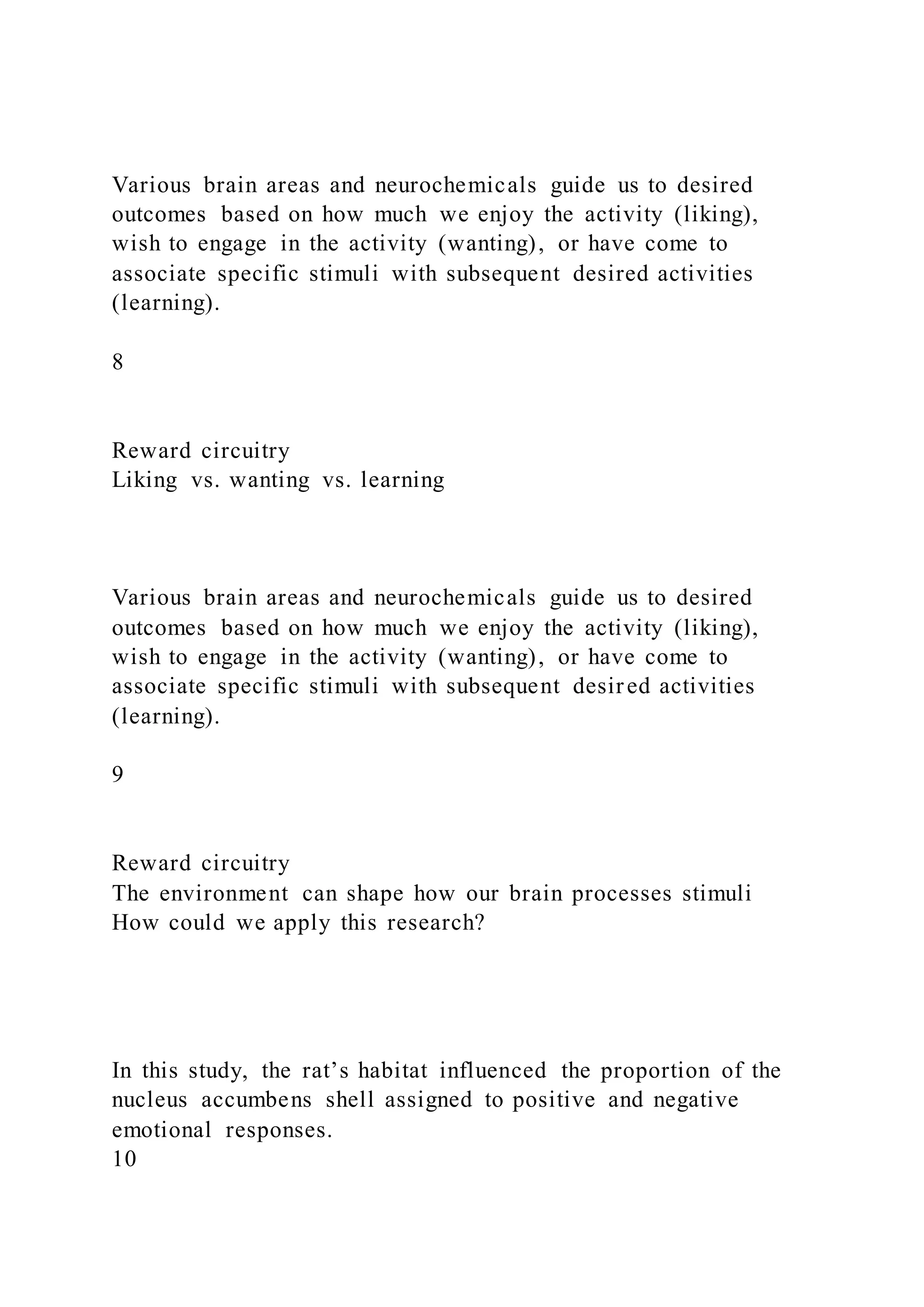 Various brain areas and neurochemicals guide us to desired
outcomes based on how much we enjoy the activity (liking),
wish to engage in the activity (wanting), or have come to
associate specific stimuli with subsequent desired activities
(learning).
8
Reward circuitry
Liking vs. wanting vs. learning
Various brain areas and neurochemicals guide us to desired
outcomes based on how much we enjoy the activity (liking),
wish to engage in the activity (wanting), or have come to
associate specific stimuli with subsequent desired activities
(learning).
9
Reward circuitry
The environment can shape how our brain processes stimuli
How could we apply this research?
In this study, the rat’s habitat influenced the proportion of the
nucleus accumbens shell assigned to positive and negative
emotional responses.
10
 