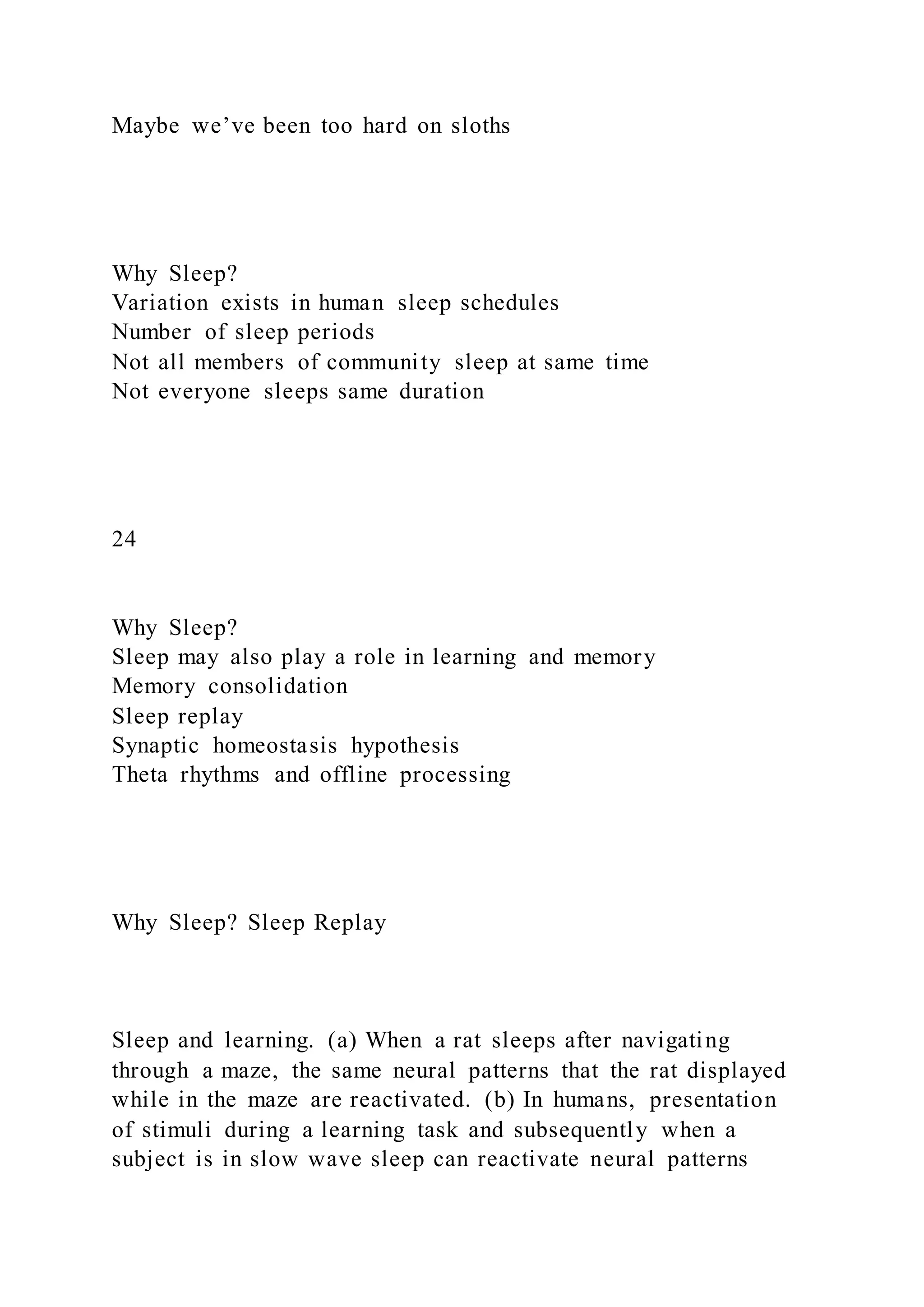Maybe we’ve been too hard on sloths
Why Sleep?
Variation exists in human sleep schedules
Number of sleep periods
Not all members of community sleep at same time
Not everyone sleeps same duration
24
Why Sleep?
Sleep may also play a role in learning and memory
Memory consolidation
Sleep replay
Synaptic homeostasis hypothesis
Theta rhythms and offline processing
Why Sleep? Sleep Replay
Sleep and learning. (a) When a rat sleeps after navigating
through a maze, the same neural patterns that the rat displayed
while in the maze are reactivated. (b) In humans, presentation
of stimuli during a learning task and subsequently when a
subject is in slow wave sleep can reactivate neural patterns
 