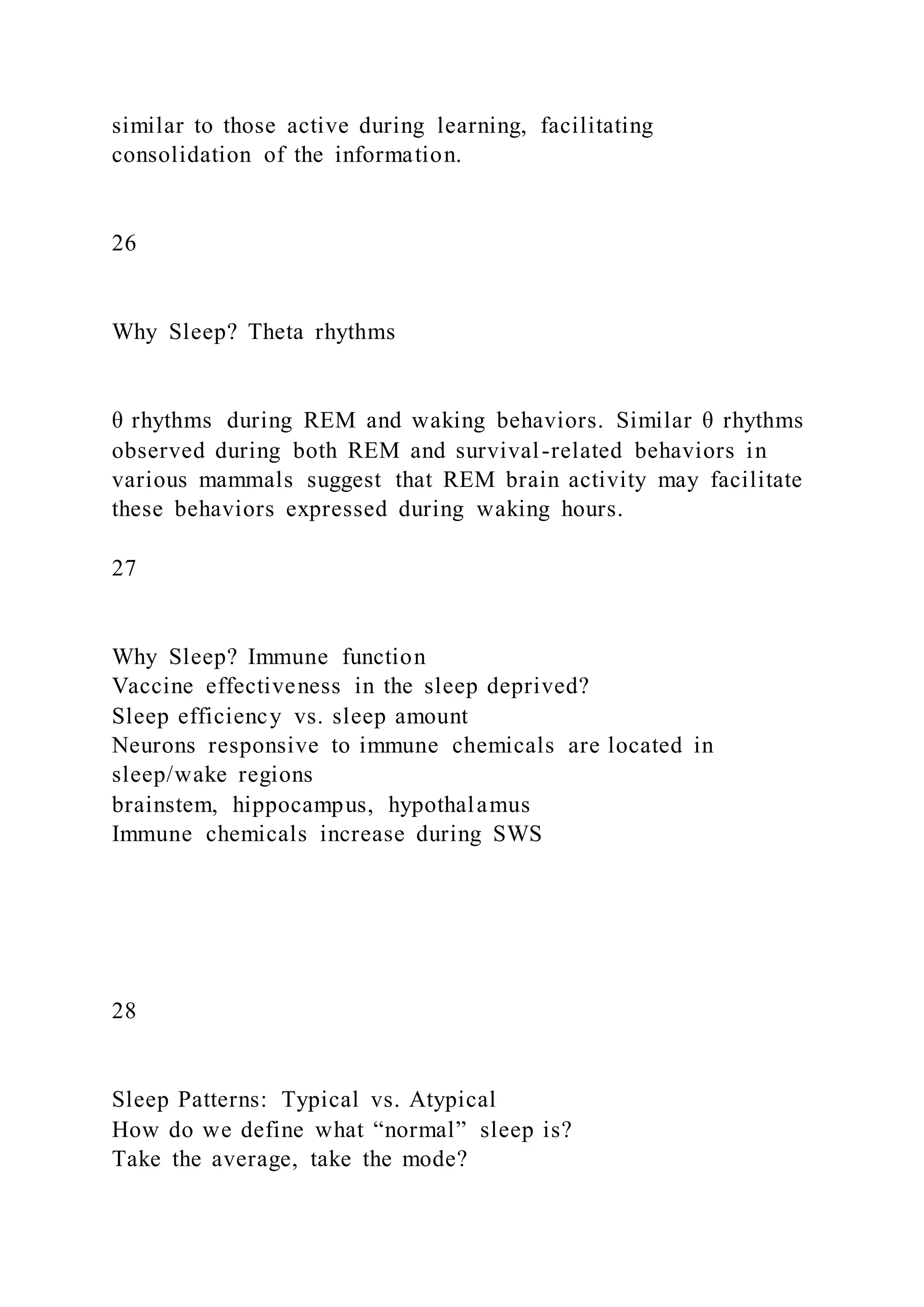 similar to those active during learning, facilitating
consolidation of the information.
26
Why Sleep? Theta rhythms
θ rhythms during REM and waking behaviors. Similar θ rhythms
observed during both REM and survival-related behaviors in
various mammals suggest that REM brain activity may facilitate
these behaviors expressed during waking hours.
27
Why Sleep? Immune function
Vaccine effectiveness in the sleep deprived?
Sleep efficiency vs. sleep amount
Neurons responsive to immune chemicals are located in
sleep/wake regions
brainstem, hippocampus, hypothalamus
Immune chemicals increase during SWS
28
Sleep Patterns: Typical vs. Atypical
How do we define what “normal” sleep is?
Take the average, take the mode?
 