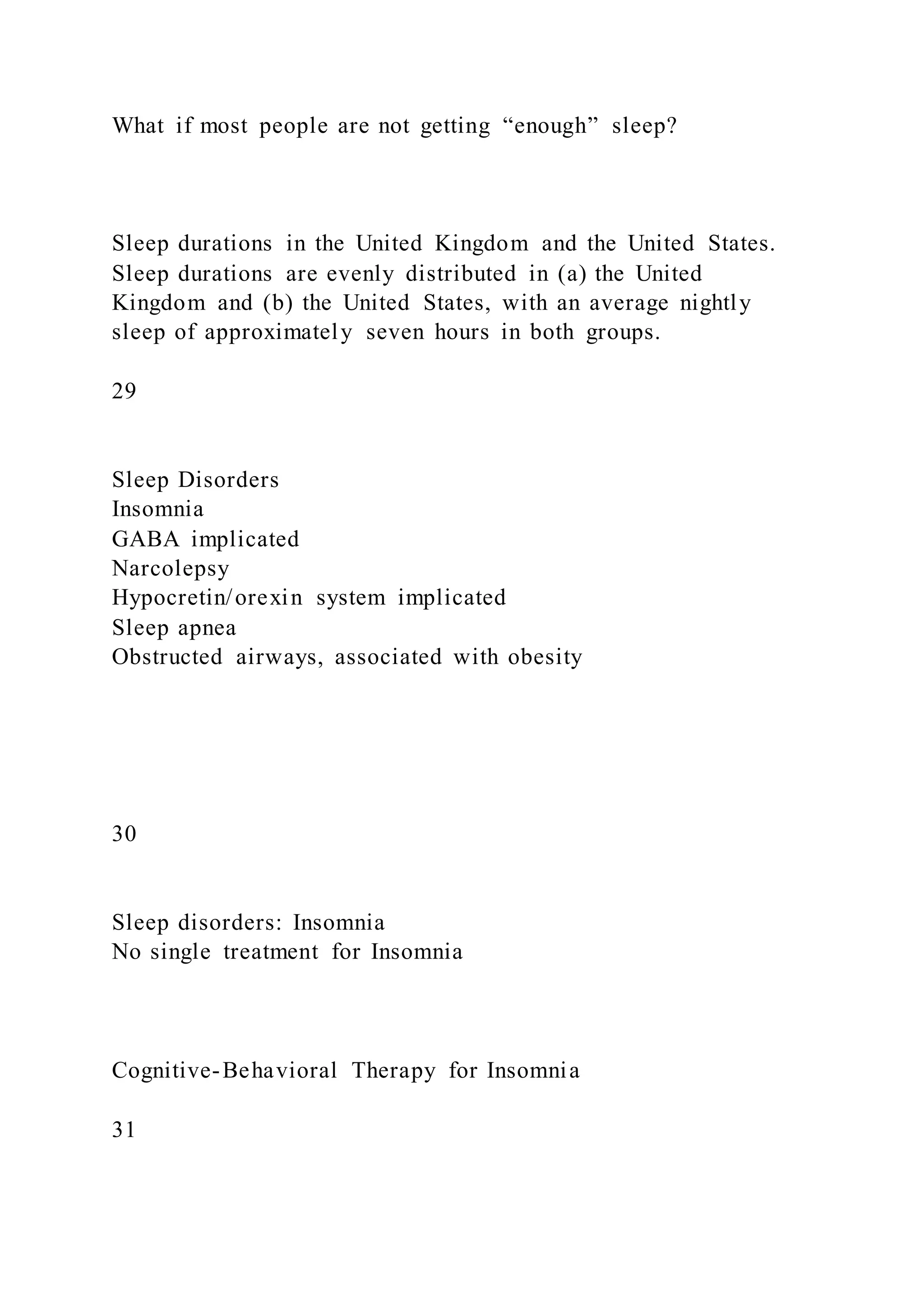 What if most people are not getting “enough” sleep?
Sleep durations in the United Kingdom and the United States.
Sleep durations are evenly distributed in (a) the United
Kingdom and (b) the United States, with an average nightly
sleep of approximately seven hours in both groups.
29
Sleep Disorders
Insomnia
GABA implicated
Narcolepsy
Hypocretin/orexin system implicated
Sleep apnea
Obstructed airways, associated with obesity
30
Sleep disorders: Insomnia
No single treatment for Insomnia
Cognitive-Behavioral Therapy for Insomnia
31
 