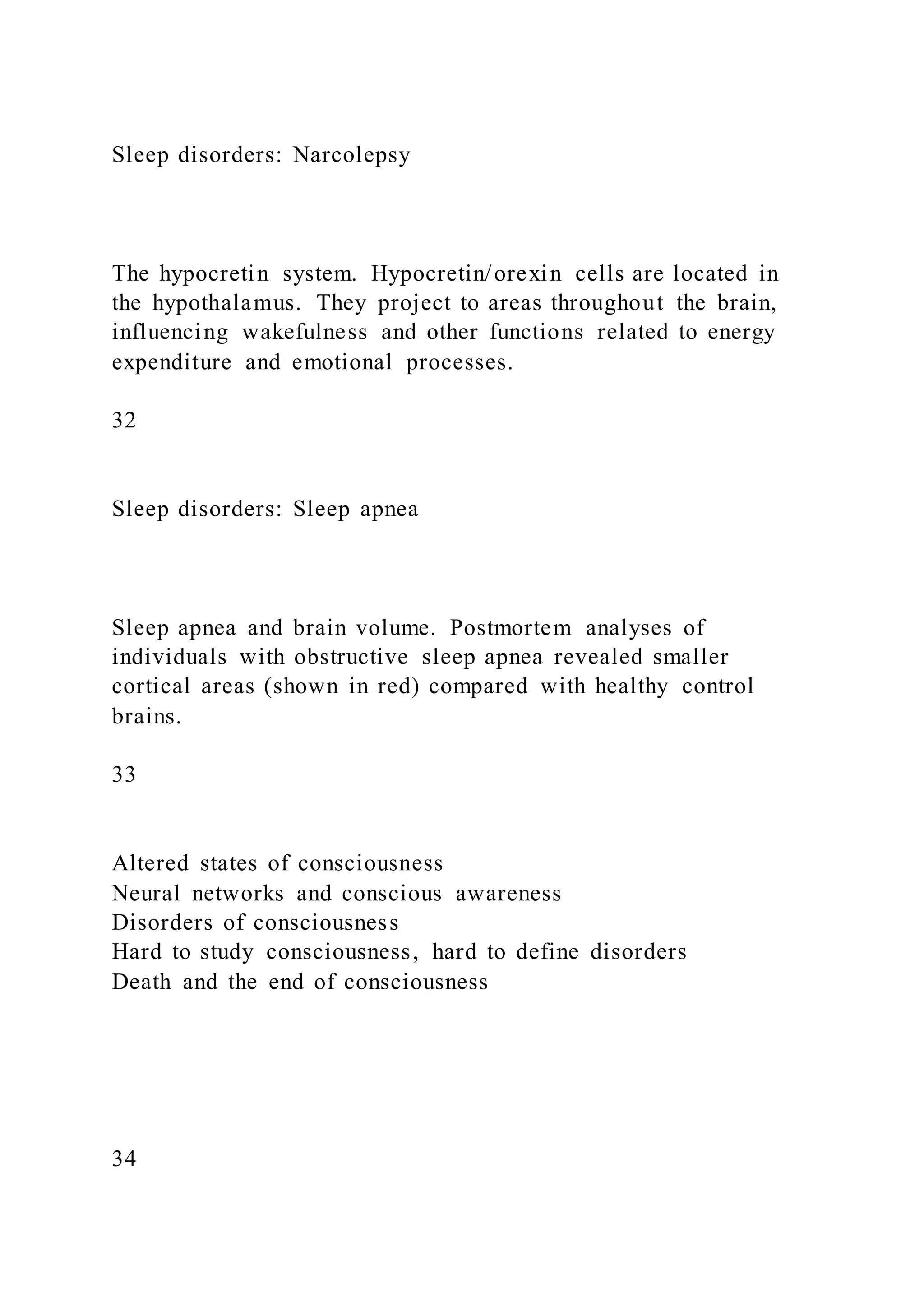 Sleep disorders: Narcolepsy
The hypocretin system. Hypocretin/orexin cells are located in
the hypothalamus. They project to areas throughout the brain,
influencing wakefulness and other functions related to energy
expenditure and emotional processes.
32
Sleep disorders: Sleep apnea
Sleep apnea and brain volume. Postmortem analyses of
individuals with obstructive sleep apnea revealed smaller
cortical areas (shown in red) compared with healthy control
brains.
33
Altered states of consciousness
Neural networks and conscious awareness
Disorders of consciousness
Hard to study consciousness, hard to define disorders
Death and the end of consciousness
34
 