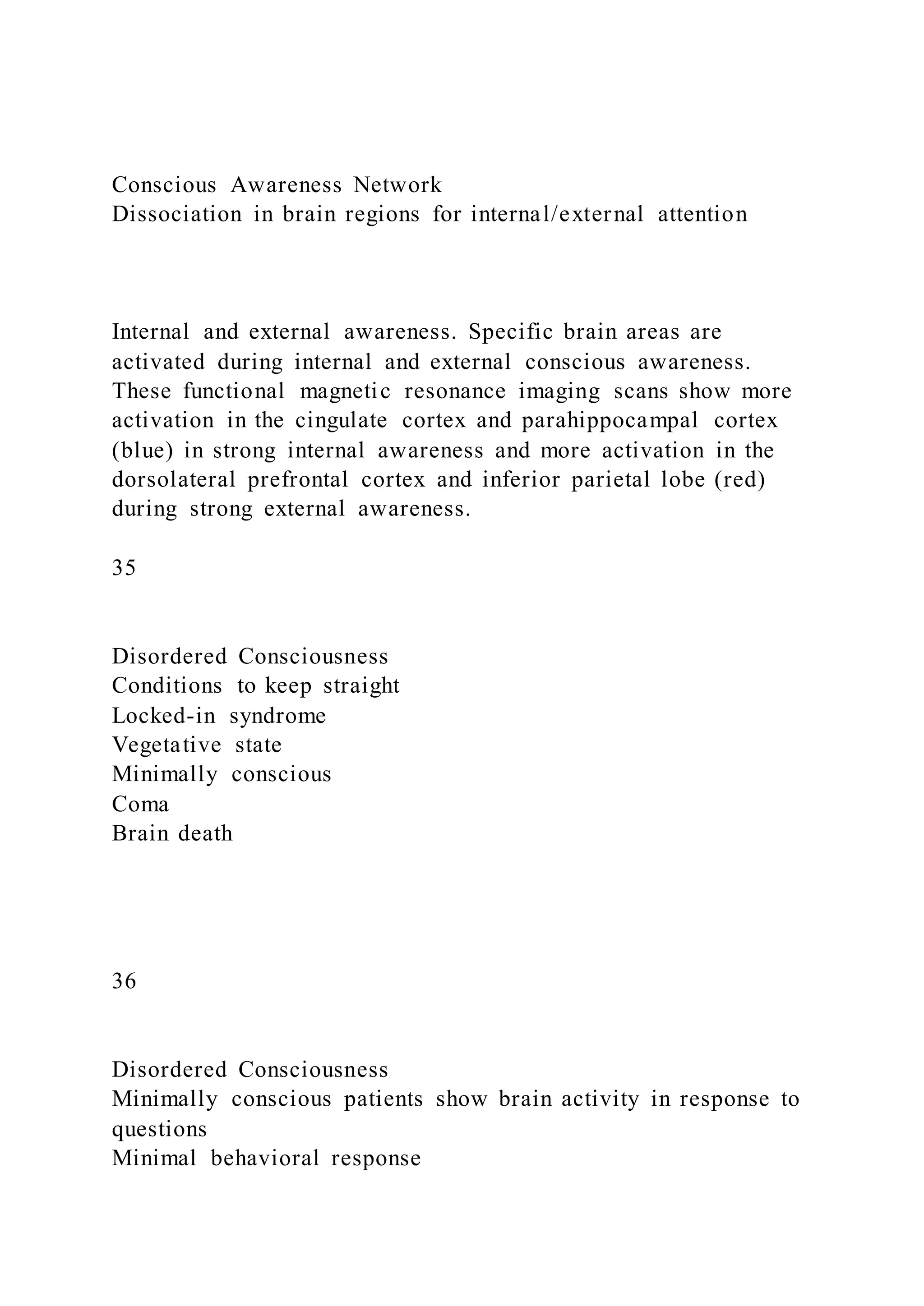 Conscious Awareness Network
Dissociation in brain regions for internal/external attention
Internal and external awareness. Specific brain areas are
activated during internal and external conscious awareness.
These functional magnetic resonance imaging scans show more
activation in the cingulate cortex and parahippocampal cortex
(blue) in strong internal awareness and more activation in the
dorsolateral prefrontal cortex and inferior parietal lobe (red)
during strong external awareness.
35
Disordered Consciousness
Conditions to keep straight
Locked-in syndrome
Vegetative state
Minimally conscious
Coma
Brain death
36
Disordered Consciousness
Minimally conscious patients show brain activity in response to
questions
Minimal behavioral response
 
