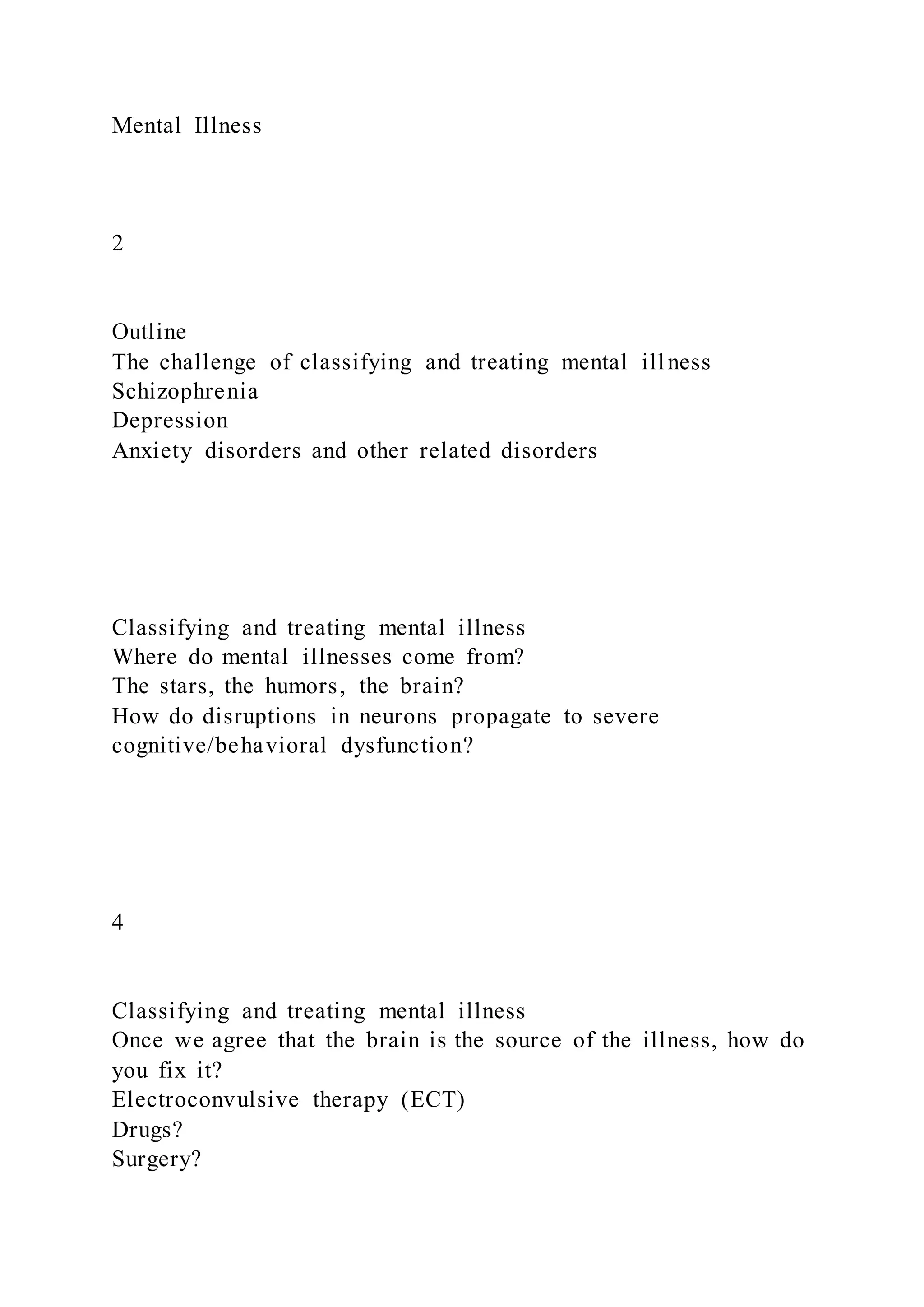 Mental Illness
2
Outline
The challenge of classifying and treating mental illness
Schizophrenia
Depression
Anxiety disorders and other related disorders
Classifying and treating mental illness
Where do mental illnesses come from?
The stars, the humors, the brain?
How do disruptions in neurons propagate to severe
cognitive/behavioral dysfunction?
4
Classifying and treating mental illness
Once we agree that the brain is the source of the illness, how do
you fix it?
Electroconvulsive therapy (ECT)
Drugs?
Surgery?
 