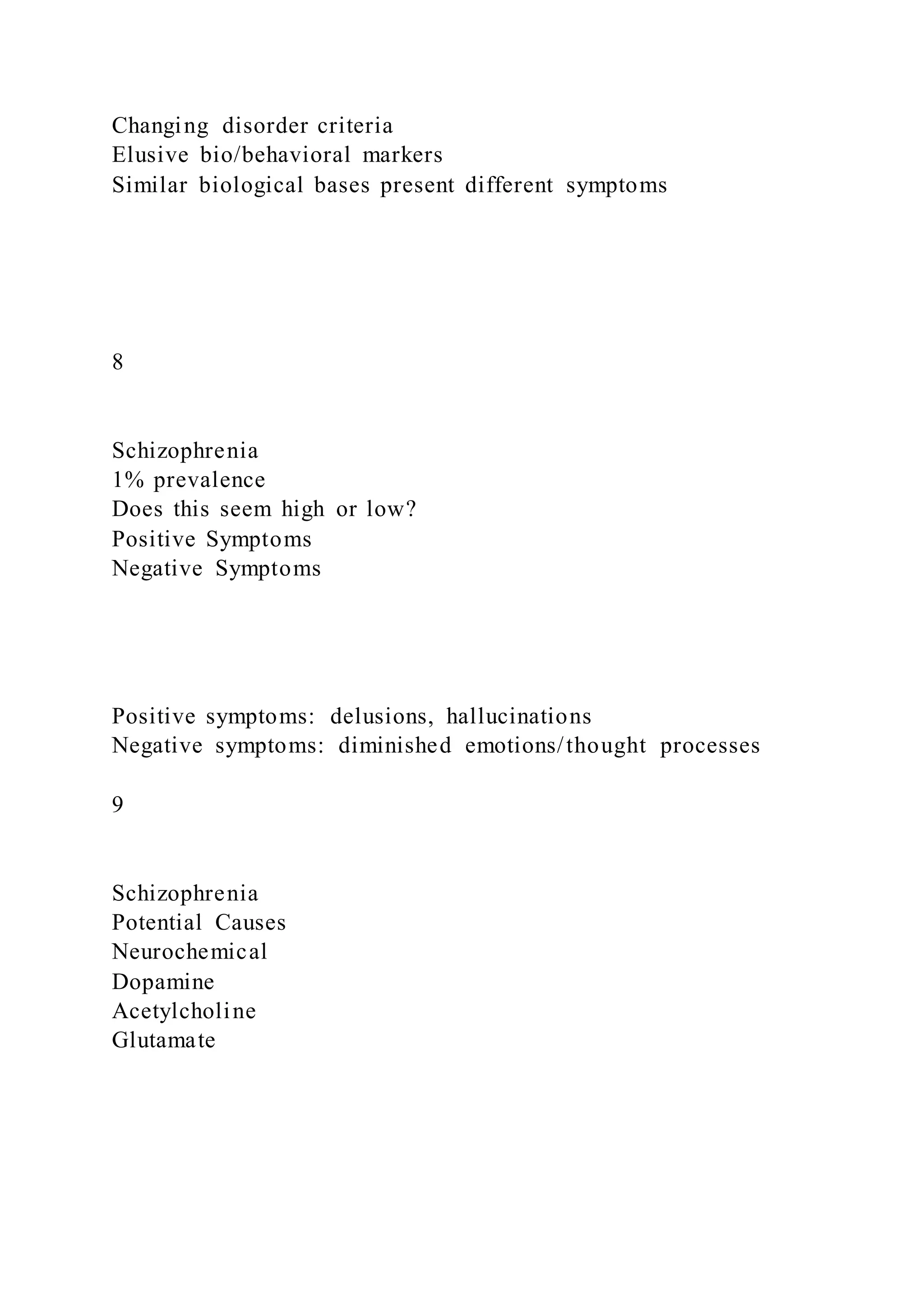 Changing disorder criteria
Elusive bio/behavioral markers
Similar biological bases present different symptoms
8
Schizophrenia
1% prevalence
Does this seem high or low?
Positive Symptoms
Negative Symptoms
Positive symptoms: delusions, hallucinations
Negative symptoms: diminished emotions/thought processes
9
Schizophrenia
Potential Causes
Neurochemical
Dopamine
Acetylcholine
Glutamate
 