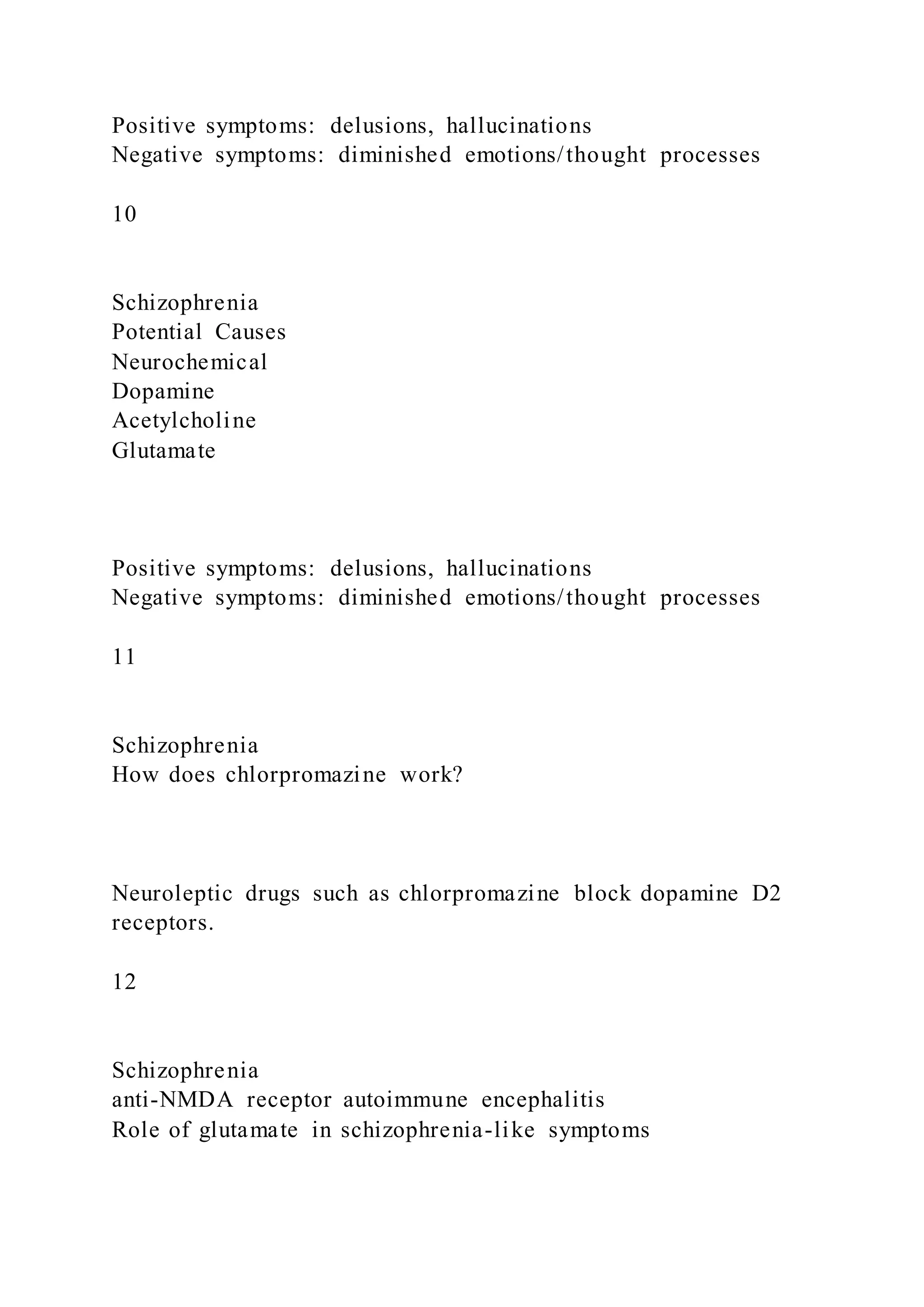 Positive symptoms: delusions, hallucinations
Negative symptoms: diminished emotions/thought processes
10
Schizophrenia
Potential Causes
Neurochemical
Dopamine
Acetylcholine
Glutamate
Positive symptoms: delusions, hallucinations
Negative symptoms: diminished emotions/thought processes
11
Schizophrenia
How does chlorpromazine work?
Neuroleptic drugs such as chlorpromazine block dopamine D2
receptors.
12
Schizophrenia
anti-NMDA receptor autoimmune encephalitis
Role of glutamate in schizophrenia-like symptoms
 