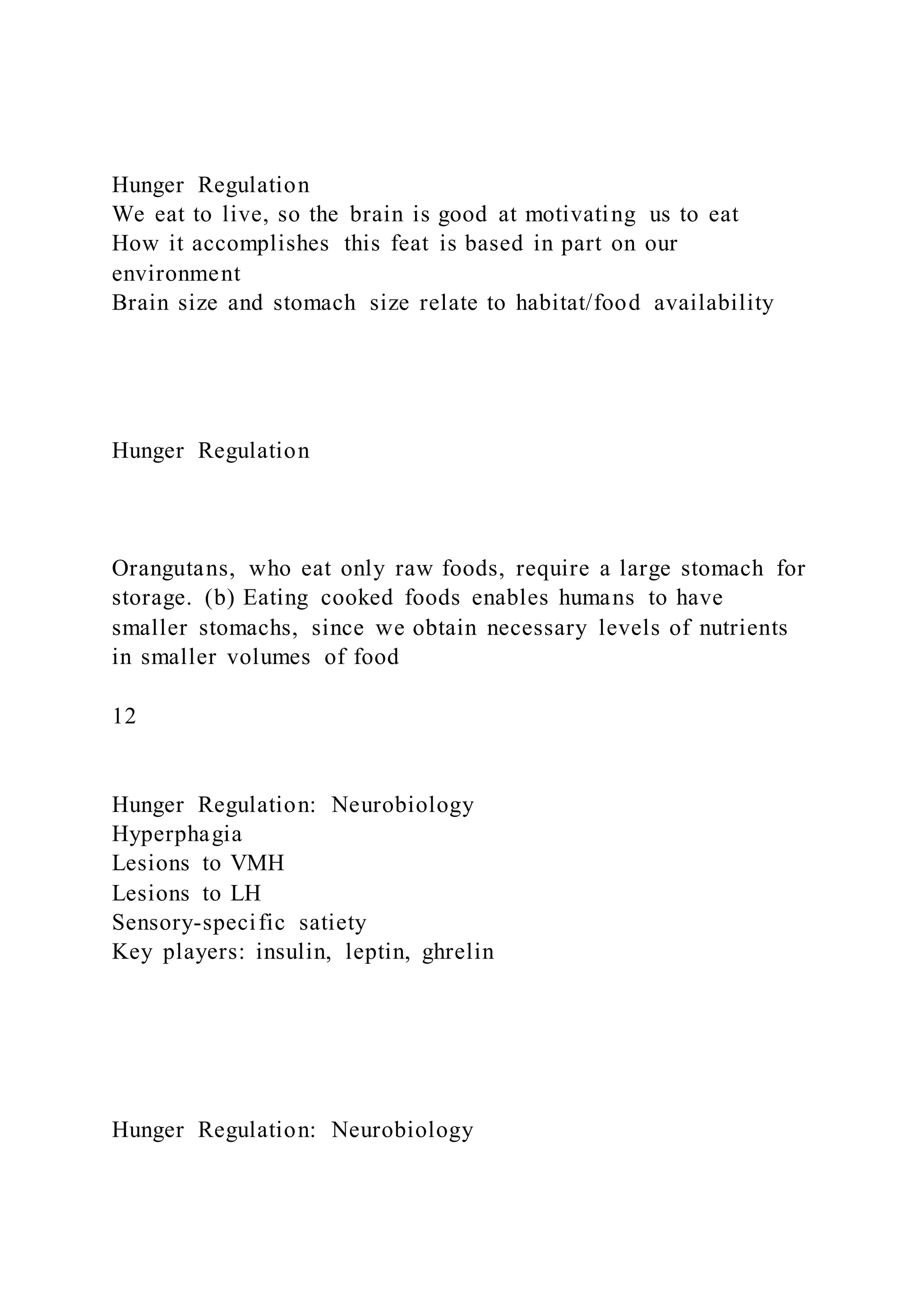 Hunger Regulation
We eat to live, so the brain is good at motivating us to eat
How it accomplishes this feat is based in part on our
environment
Brain size and stomach size relate to habitat/food availability
Hunger Regulation
Orangutans, who eat only raw foods, require a large stomach for
storage. (b) Eating cooked foods enables humans to have
smaller stomachs, since we obtain necessary levels of nutrients
in smaller volumes of food
12
Hunger Regulation: Neurobiology
Hyperphagia
Lesions to VMH
Lesions to LH
Sensory-specific satiety
Key players: insulin, leptin, ghrelin
Hunger Regulation: Neurobiology
 