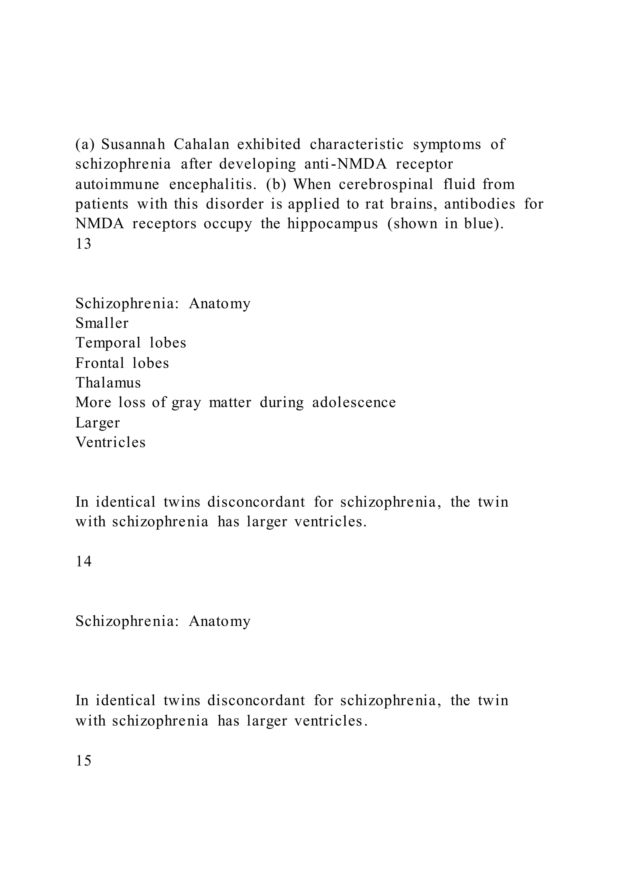 (a) Susannah Cahalan exhibited characteristic symptoms of
schizophrenia after developing anti-NMDA receptor
autoimmune encephalitis. (b) When cerebrospinal fluid from
patients with this disorder is applied to rat brains, antibodies for
NMDA receptors occupy the hippocampus (shown in blue).
13
Schizophrenia: Anatomy
Smaller
Temporal lobes
Frontal lobes
Thalamus
More loss of gray matter during adolescence
Larger
Ventricles
In identical twins disconcordant for schizophrenia, the twin
with schizophrenia has larger ventricles.
14
Schizophrenia: Anatomy
In identical twins disconcordant for schizophrenia, the twin
with schizophrenia has larger ventricles.
15
 