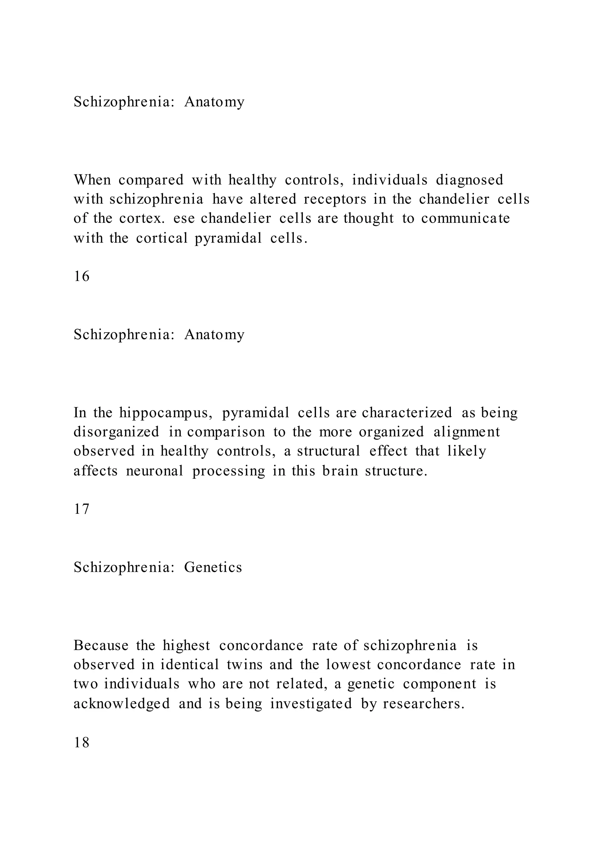 Schizophrenia: Anatomy
When compared with healthy controls, individuals diagnosed
with schizophrenia have altered receptors in the chandelier cells
of the cortex. ese chandelier cells are thought to communicate
with the cortical pyramidal cells.
16
Schizophrenia: Anatomy
In the hippocampus, pyramidal cells are characterized as being
disorganized in comparison to the more organized alignment
observed in healthy controls, a structural effect that likely
affects neuronal processing in this brain structure.
17
Schizophrenia: Genetics
Because the highest concordance rate of schizophrenia is
observed in identical twins and the lowest concordance rate in
two individuals who are not related, a genetic component is
acknowledged and is being investigated by researchers.
18
 