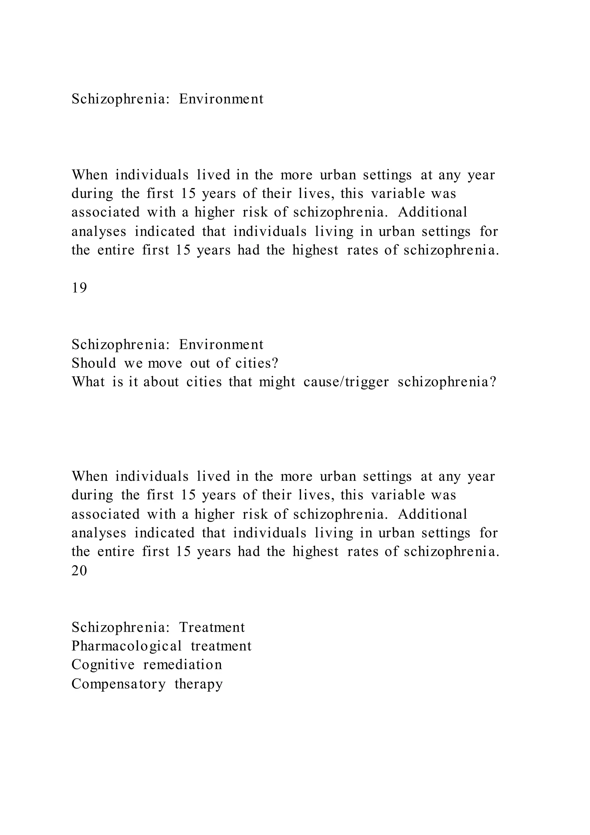Schizophrenia: Environment
When individuals lived in the more urban settings at any year
during the first 15 years of their lives, this variable was
associated with a higher risk of schizophrenia. Additional
analyses indicated that individuals living in urban settings for
the entire first 15 years had the highest rates of schizophrenia.
19
Schizophrenia: Environment
Should we move out of cities?
What is it about cities that might cause/trigger schizophrenia?
When individuals lived in the more urban settings at any year
during the first 15 years of their lives, this variable was
associated with a higher risk of schizophrenia. Additional
analyses indicated that individuals living in urban settings for
the entire first 15 years had the highest rates of schizophrenia.
20
Schizophrenia: Treatment
Pharmacological treatment
Cognitive remediation
Compensatory therapy
 