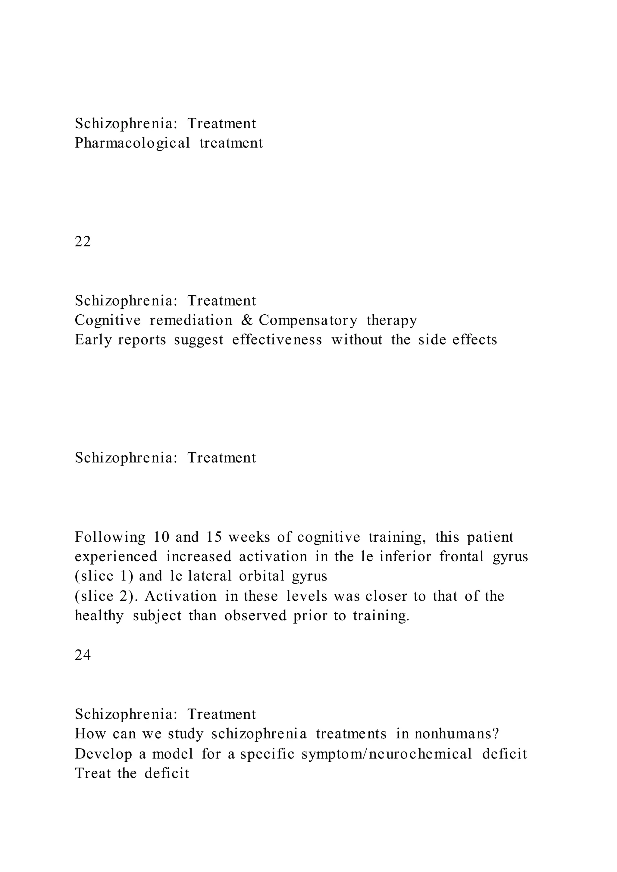 Schizophrenia: Treatment
Pharmacological treatment
22
Schizophrenia: Treatment
Cognitive remediation & Compensatory therapy
Early reports suggest effectiveness without the side effects
Schizophrenia: Treatment
Following 10 and 15 weeks of cognitive training, this patient
experienced increased activation in the le inferior frontal gyrus
(slice 1) and le lateral orbital gyrus
(slice 2). Activation in these levels was closer to that of the
healthy subject than observed prior to training.
24
Schizophrenia: Treatment
How can we study schizophrenia treatments in nonhumans?
Develop a model for a specific symptom/neurochemical deficit
Treat the deficit
 