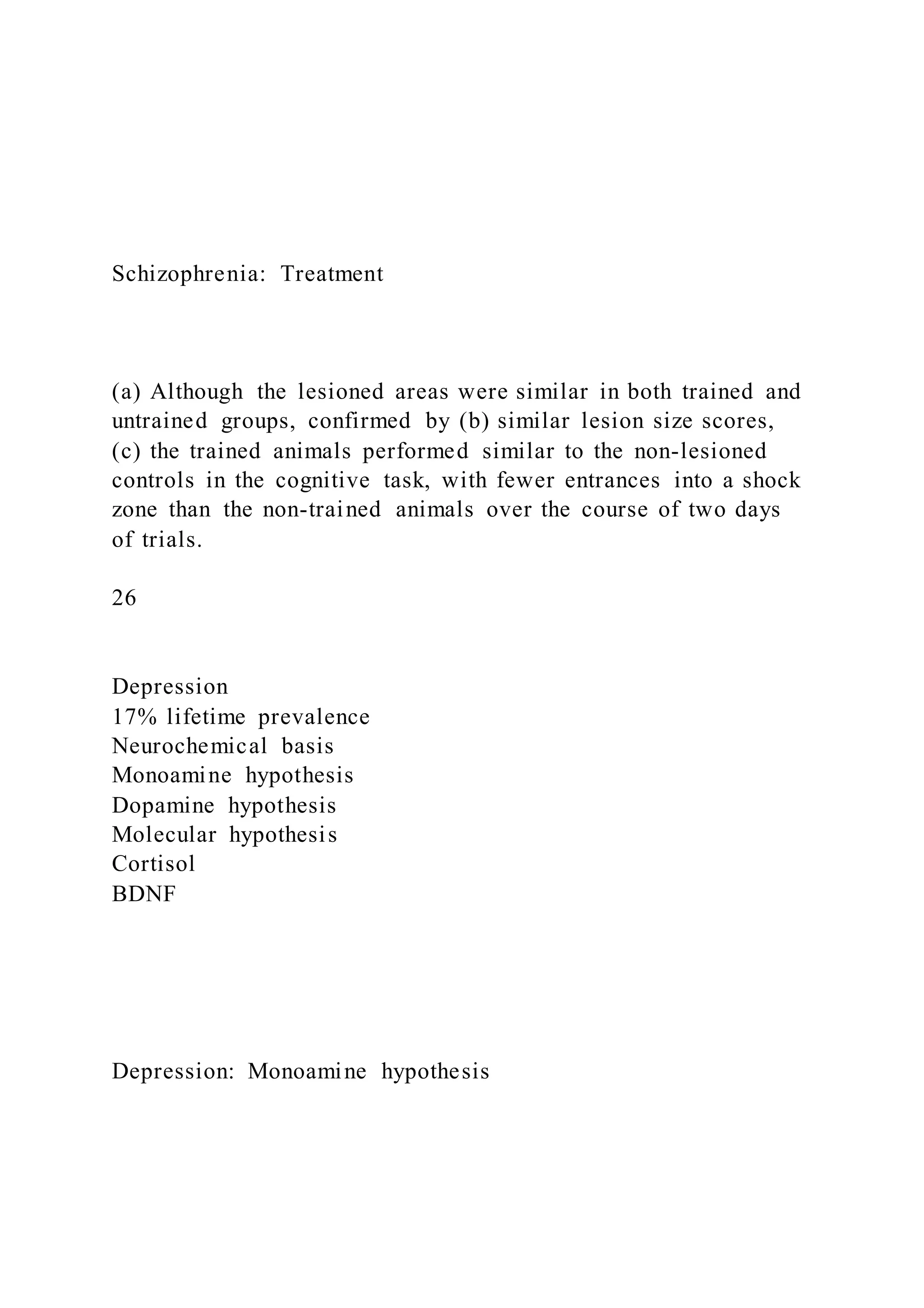 Schizophrenia: Treatment
(a) Although the lesioned areas were similar in both trained and
untrained groups, confirmed by (b) similar lesion size scores,
(c) the trained animals performed similar to the non-lesioned
controls in the cognitive task, with fewer entrances into a shock
zone than the non-trained animals over the course of two days
of trials.
26
Depression
17% lifetime prevalence
Neurochemical basis
Monoamine hypothesis
Dopamine hypothesis
Molecular hypothesis
Cortisol
BDNF
Depression: Monoamine hypothesis
 