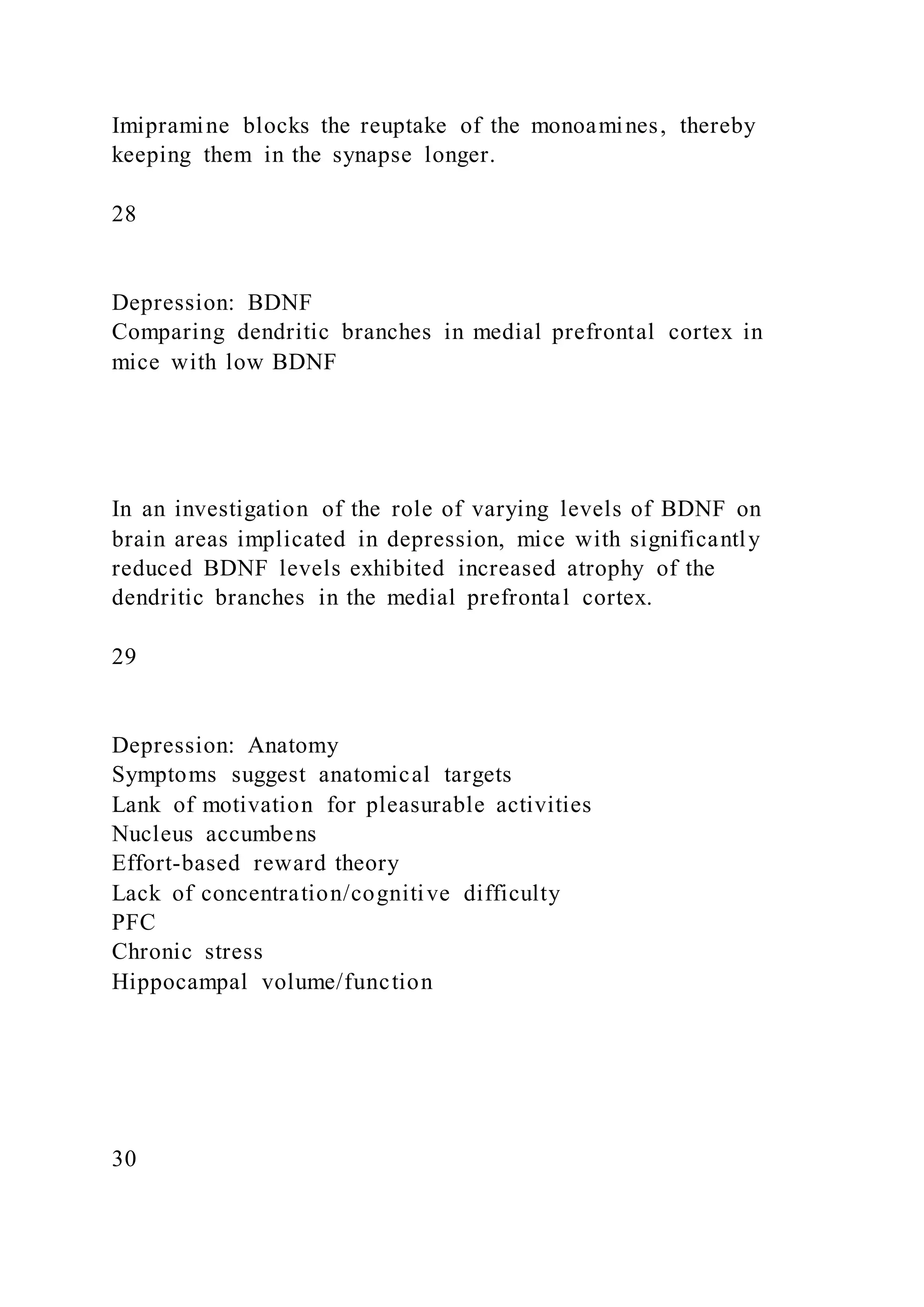 Imipramine blocks the reuptake of the monoamines, thereby
keeping them in the synapse longer.
28
Depression: BDNF
Comparing dendritic branches in medial prefrontal cortex in
mice with low BDNF
In an investigation of the role of varying levels of BDNF on
brain areas implicated in depression, mice with significantly
reduced BDNF levels exhibited increased atrophy of the
dendritic branches in the medial prefrontal cortex.
29
Depression: Anatomy
Symptoms suggest anatomical targets
Lank of motivation for pleasurable activities
Nucleus accumbens
Effort-based reward theory
Lack of concentration/cognitive difficulty
PFC
Chronic stress
Hippocampal volume/function
30
 