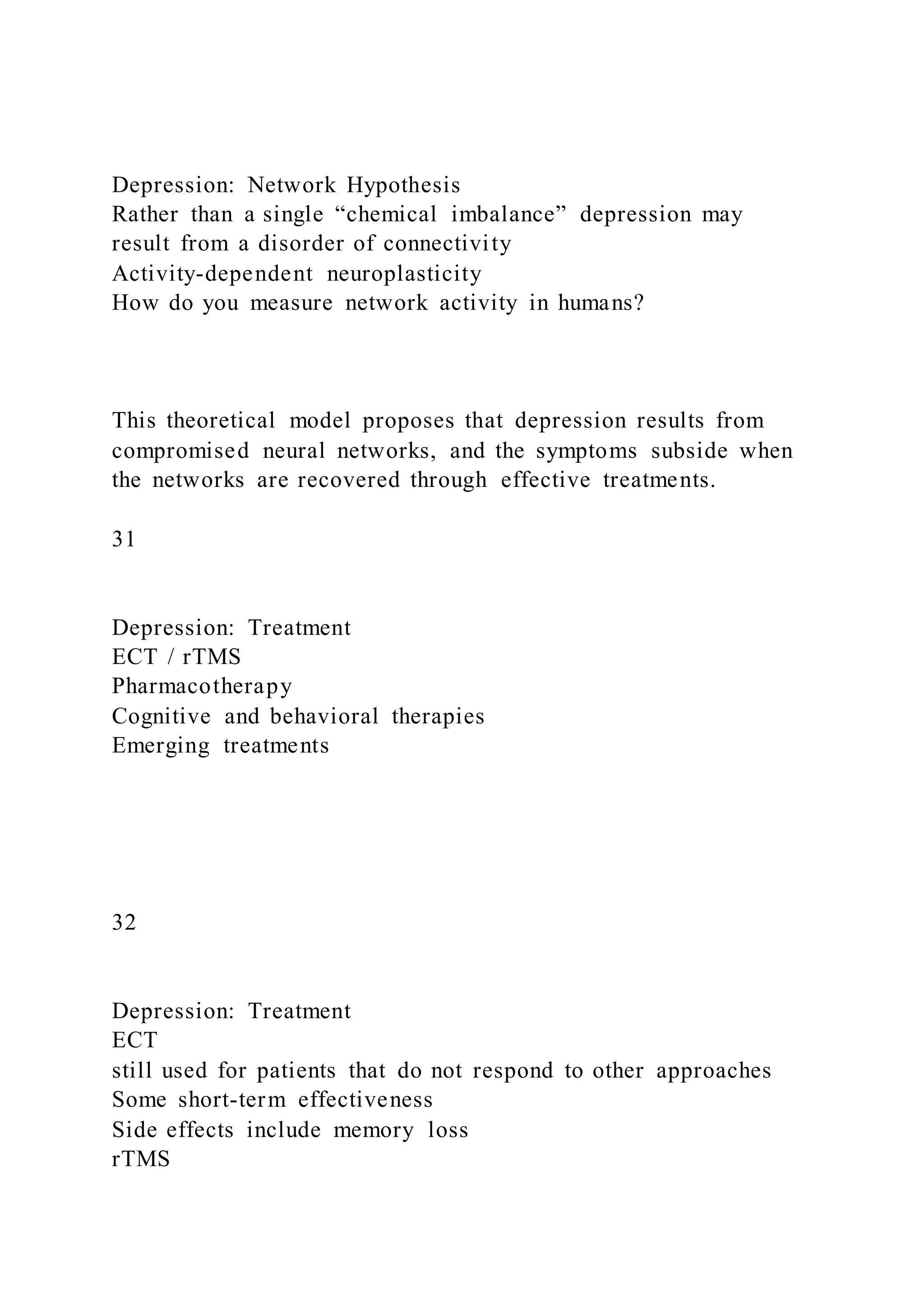 Depression: Network Hypothesis
Rather than a single “chemical imbalance” depression may
result from a disorder of connectivity
Activity-dependent neuroplasticity
How do you measure network activity in humans?
This theoretical model proposes that depression results from
compromised neural networks, and the symptoms subside when
the networks are recovered through effective treatments.
31
Depression: Treatment
ECT / rTMS
Pharmacotherapy
Cognitive and behavioral therapies
Emerging treatments
32
Depression: Treatment
ECT
still used for patients that do not respond to other approaches
Some short-term effectiveness
Side effects include memory loss
rTMS
 