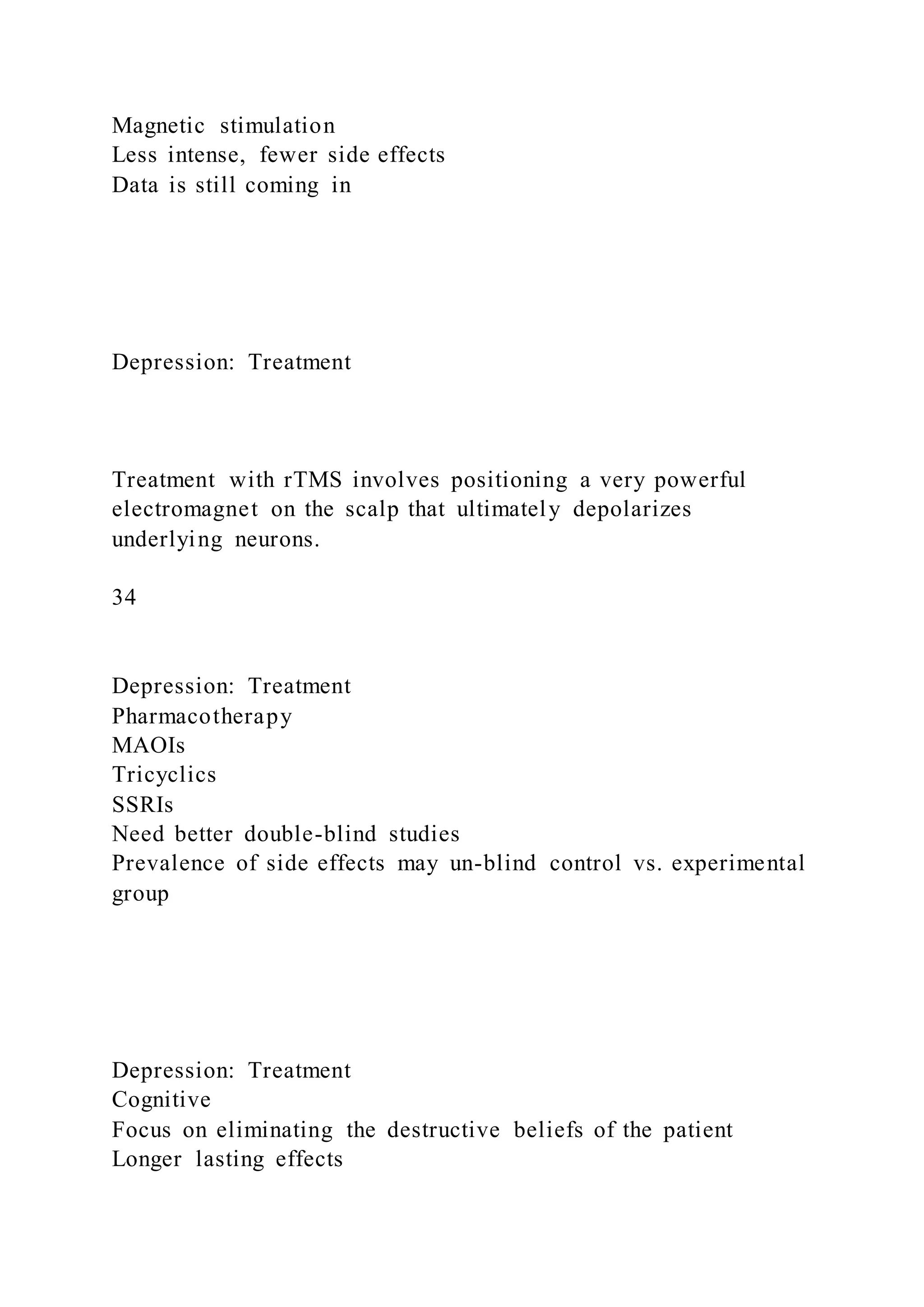 Magnetic stimulation
Less intense, fewer side effects
Data is still coming in
Depression: Treatment
Treatment with rTMS involves positioning a very powerful
electromagnet on the scalp that ultimately depolarizes
underlying neurons.
34
Depression: Treatment
Pharmacotherapy
MAOIs
Tricyclics
SSRIs
Need better double-blind studies
Prevalence of side effects may un-blind control vs. experimental
group
Depression: Treatment
Cognitive
Focus on eliminating the destructive beliefs of the patient
Longer lasting effects
 