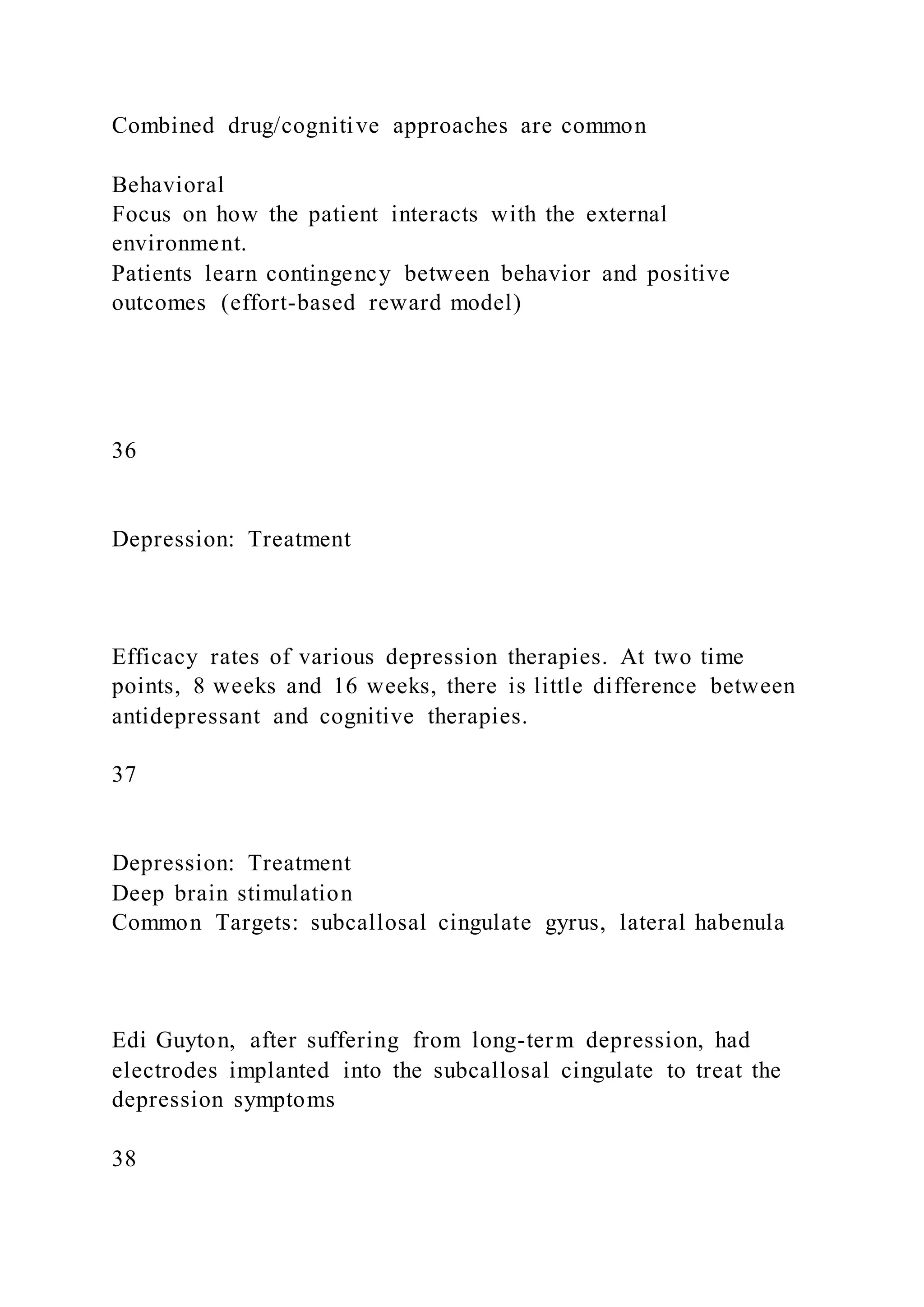 Combined drug/cognitive approaches are common
Behavioral
Focus on how the patient interacts with the external
environment.
Patients learn contingency between behavior and positive
outcomes (effort-based reward model)
36
Depression: Treatment
Efficacy rates of various depression therapies. At two time
points, 8 weeks and 16 weeks, there is little difference between
antidepressant and cognitive therapies.
37
Depression: Treatment
Deep brain stimulation
Common Targets: subcallosal cingulate gyrus, lateral habenula
Edi Guyton, after suffering from long-term depression, had
electrodes implanted into the subcallosal cingulate to treat the
depression symptoms
38
 