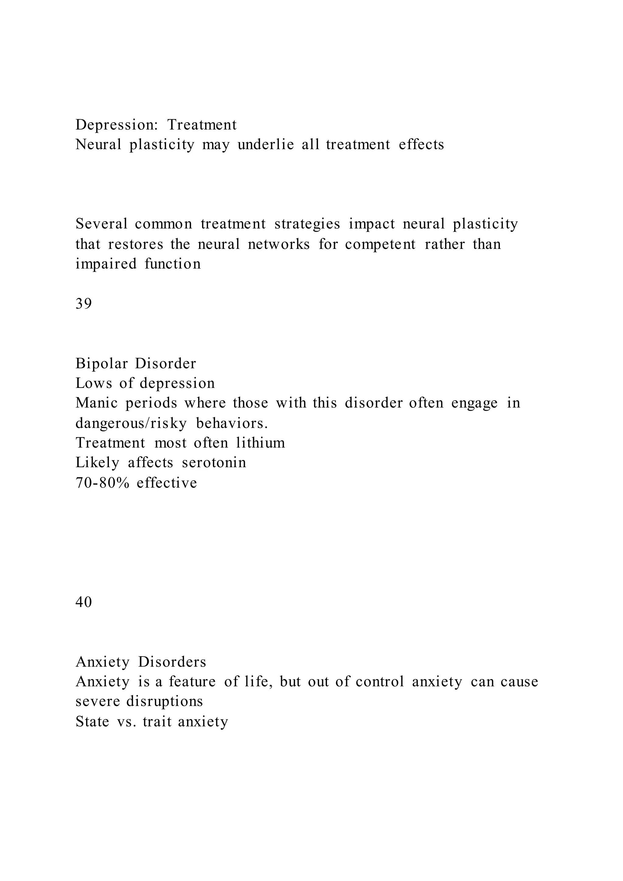 Depression: Treatment
Neural plasticity may underlie all treatment effects
Several common treatment strategies impact neural plasticity
that restores the neural networks for competent rather than
impaired function
39
Bipolar Disorder
Lows of depression
Manic periods where those with this disorder often engage in
dangerous/risky behaviors.
Treatment most often lithium
Likely affects serotonin
70-80% effective
40
Anxiety Disorders
Anxiety is a feature of life, but out of control anxiety can cause
severe disruptions
State vs. trait anxiety
 