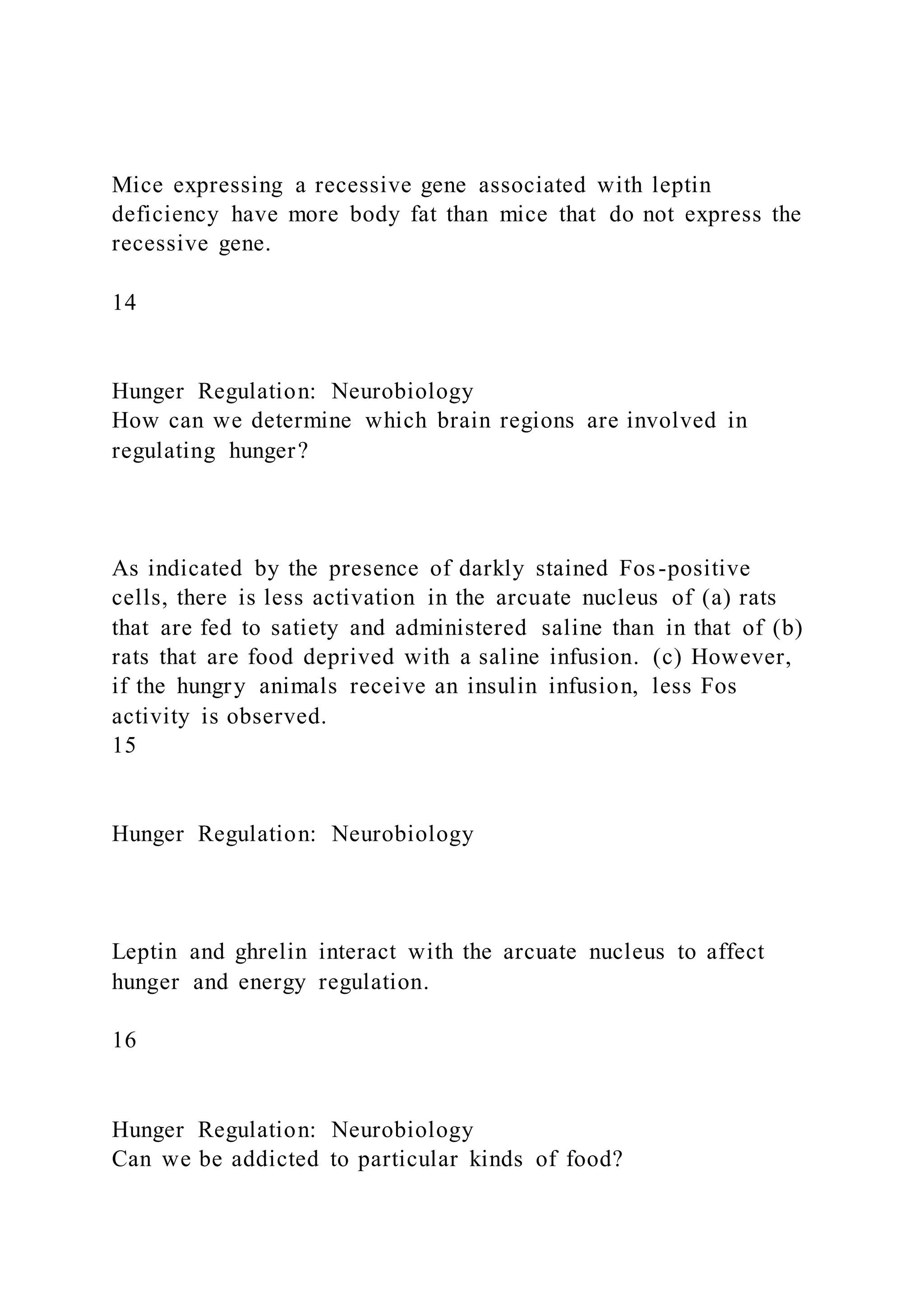 Mice expressing a recessive gene associated with leptin
deficiency have more body fat than mice that do not express the
recessive gene.
14
Hunger Regulation: Neurobiology
How can we determine which brain regions are involved in
regulating hunger?
As indicated by the presence of darkly stained Fos-positive
cells, there is less activation in the arcuate nucleus of (a) rats
that are fed to satiety and administered saline than in that of (b)
rats that are food deprived with a saline infusion. (c) However,
if the hungry animals receive an insulin infusion, less Fos
activity is observed.
15
Hunger Regulation: Neurobiology
Leptin and ghrelin interact with the arcuate nucleus to affect
hunger and energy regulation.
16
Hunger Regulation: Neurobiology
Can we be addicted to particular kinds of food?
 