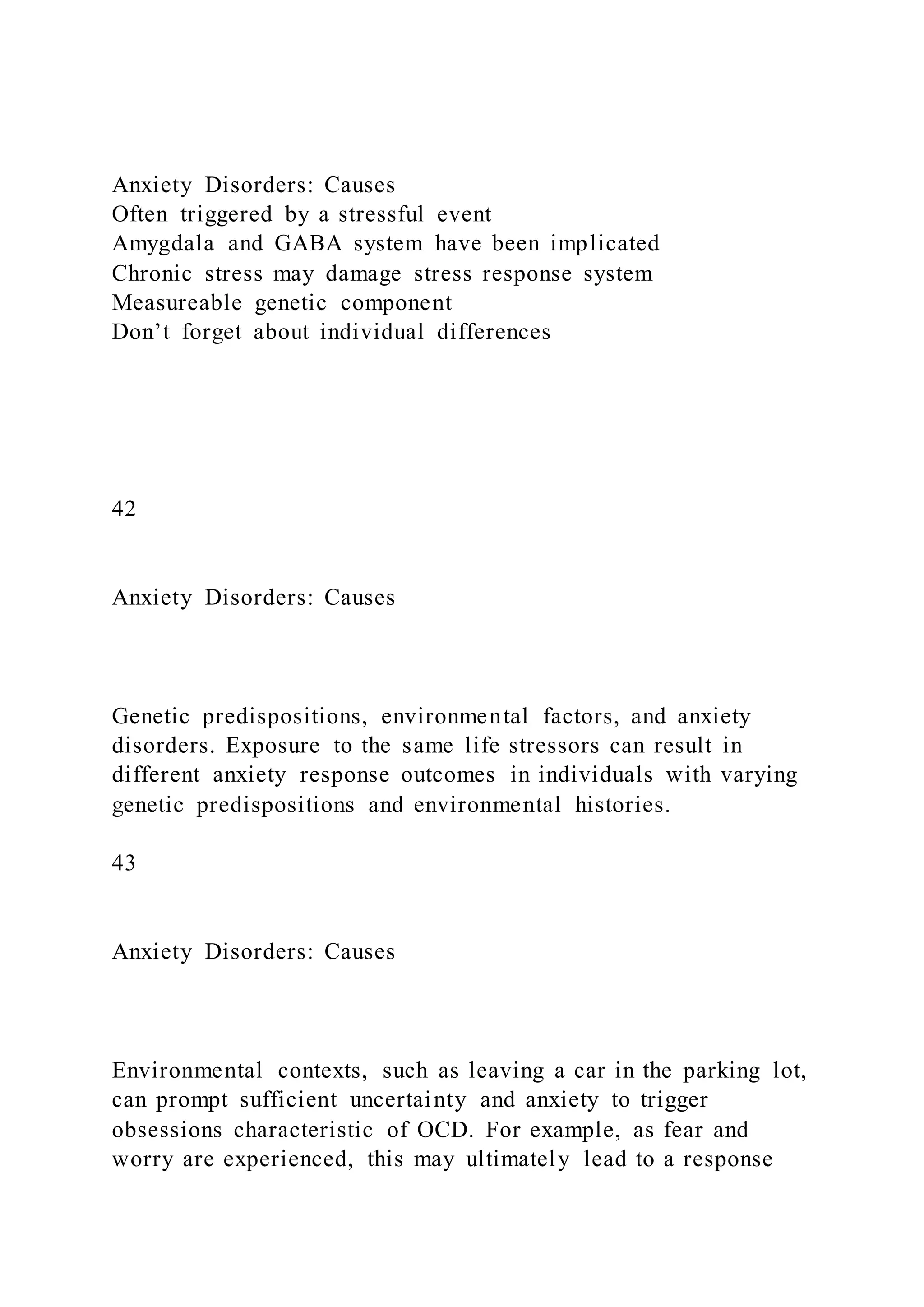 Anxiety Disorders: Causes
Often triggered by a stressful event
Amygdala and GABA system have been implicated
Chronic stress may damage stress response system
Measureable genetic component
Don’t forget about individual differences
42
Anxiety Disorders: Causes
Genetic predispositions, environmental factors, and anxiety
disorders. Exposure to the same life stressors can result in
different anxiety response outcomes in individuals with varying
genetic predispositions and environmental histories.
43
Anxiety Disorders: Causes
Environmental contexts, such as leaving a car in the parking lot,
can prompt sufficient uncertainty and anxiety to trigger
obsessions characteristic of OCD. For example, as fear and
worry are experienced, this may ultimately lead to a response
 