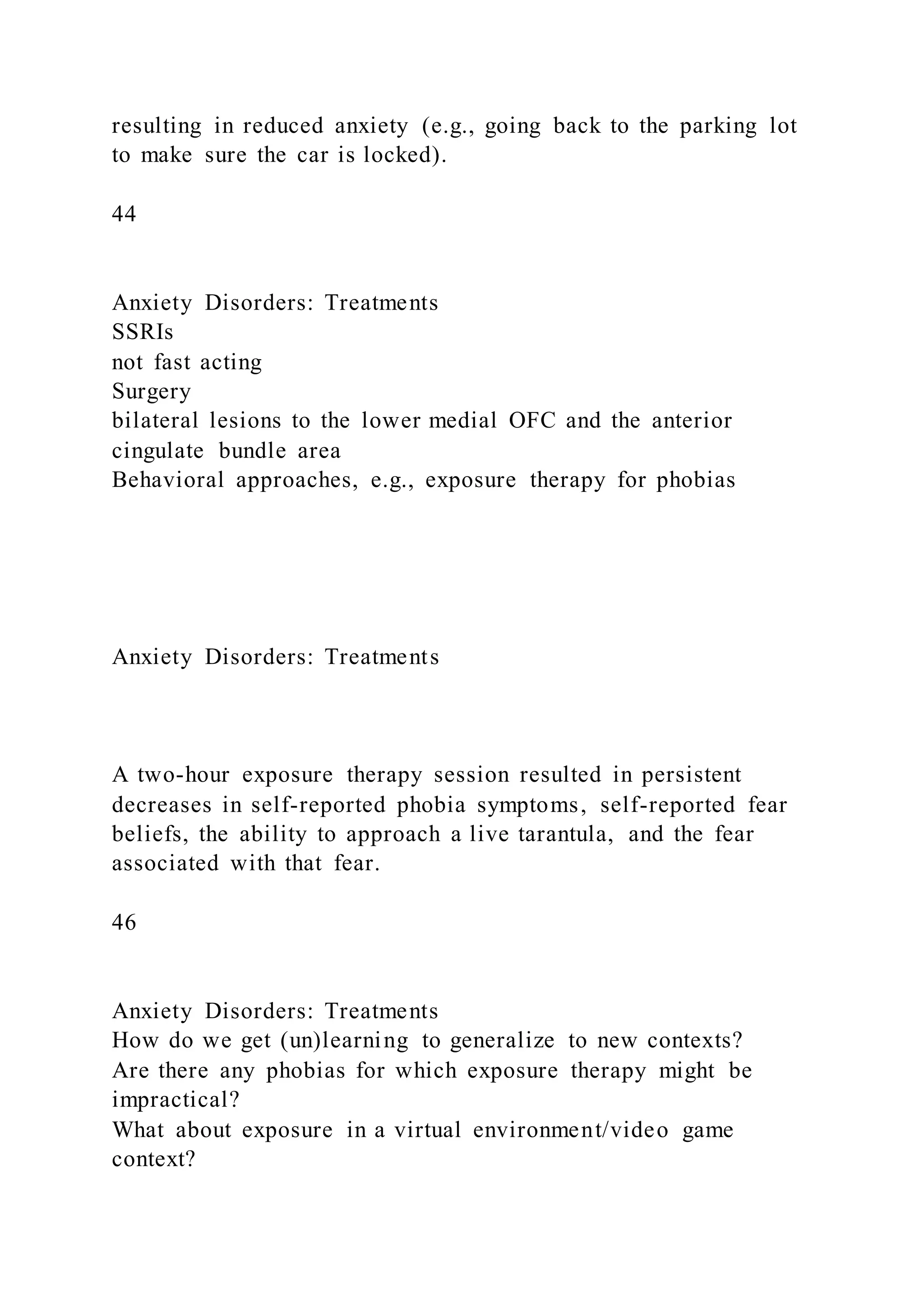resulting in reduced anxiety (e.g., going back to the parking lot
to make sure the car is locked).
44
Anxiety Disorders: Treatments
SSRIs
not fast acting
Surgery
bilateral lesions to the lower medial OFC and the anterior
cingulate bundle area
Behavioral approaches, e.g., exposure therapy for phobias
Anxiety Disorders: Treatments
A two-hour exposure therapy session resulted in persistent
decreases in self-reported phobia symptoms, self-reported fear
beliefs, the ability to approach a live tarantula, and the fear
associated with that fear.
46
Anxiety Disorders: Treatments
How do we get (un)learning to generalize to new contexts?
Are there any phobias for which exposure therapy might be
impractical?
What about exposure in a virtual environment/video game
context?
 