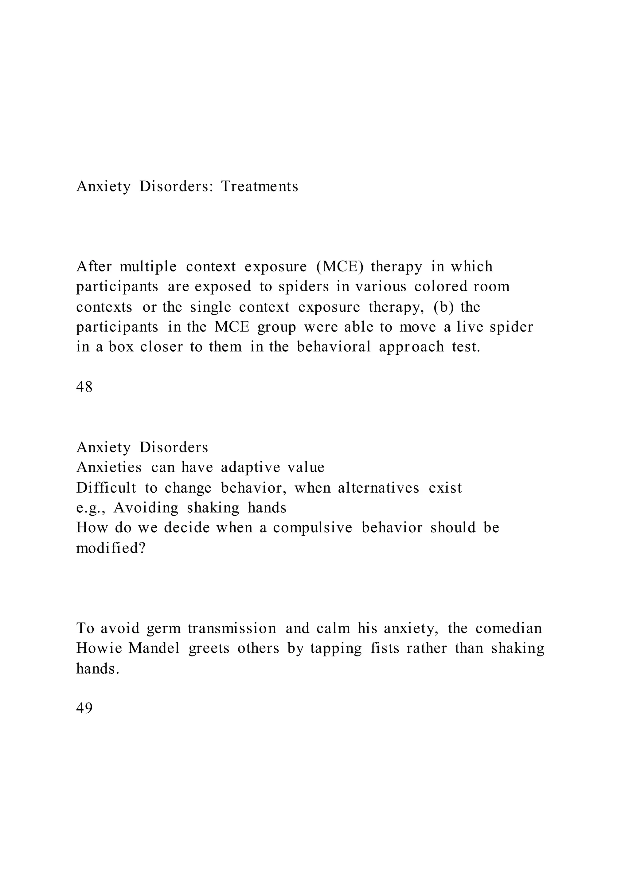 Anxiety Disorders: Treatments
After multiple context exposure (MCE) therapy in which
participants are exposed to spiders in various colored room
contexts or the single context exposure therapy, (b) the
participants in the MCE group were able to move a live spider
in a box closer to them in the behavioral approach test.
48
Anxiety Disorders
Anxieties can have adaptive value
Difficult to change behavior, when alternatives exist
e.g., Avoiding shaking hands
How do we decide when a compulsive behavior should be
modified?
To avoid germ transmission and calm his anxiety, the comedian
Howie Mandel greets others by tapping fists rather than shaking
hands.
49
 