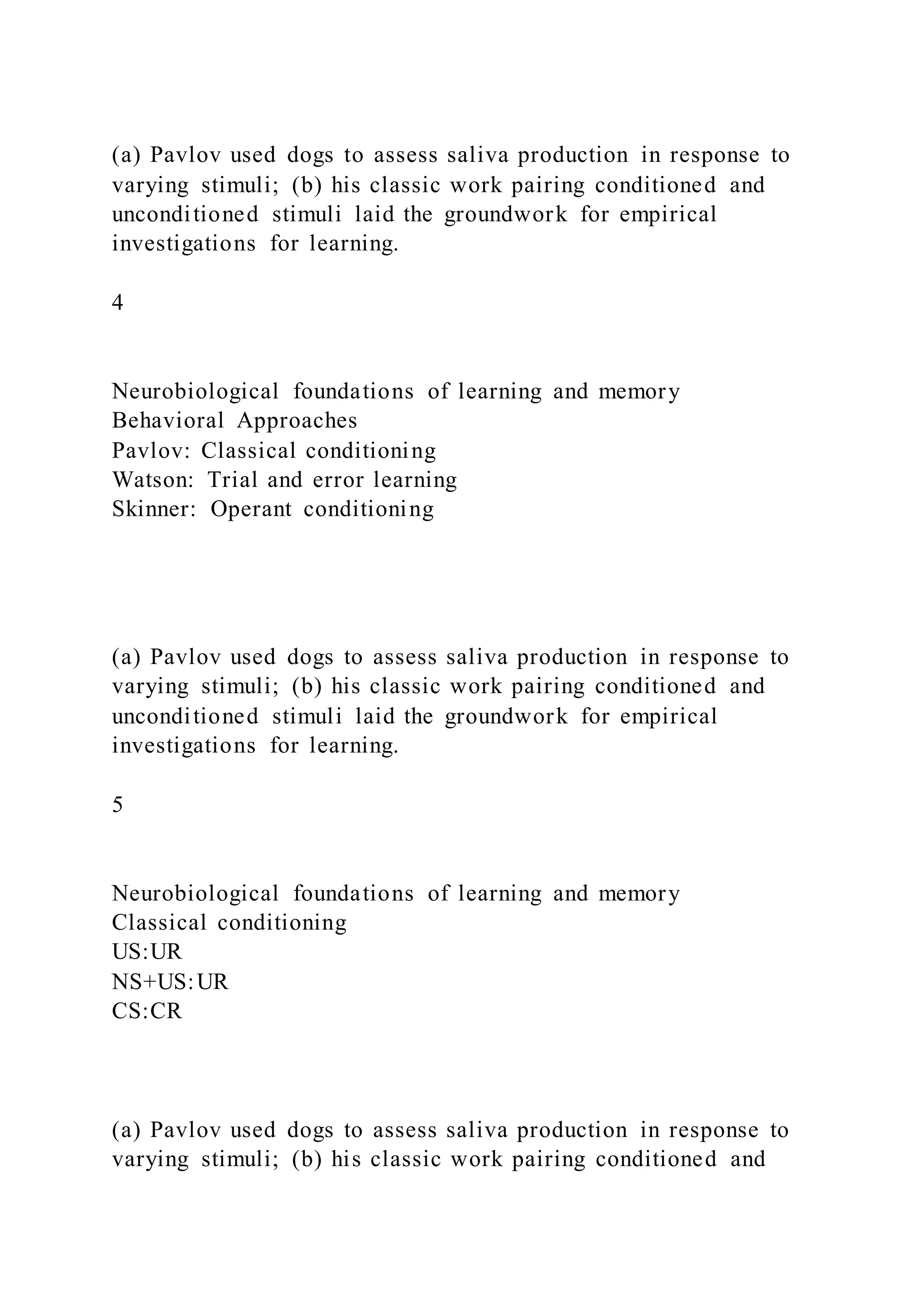 (a) Pavlov used dogs to assess saliva production in response to
varying stimuli; (b) his classic work pairing conditioned and
unconditioned stimuli laid the groundwork for empirical
investigations for learning.
4
Neurobiological foundations of learning and memory
Behavioral Approaches
Pavlov: Classical conditioning
Watson: Trial and error learning
Skinner: Operant conditioning
(a) Pavlov used dogs to assess saliva production in response to
varying stimuli; (b) his classic work pairing conditioned and
unconditioned stimuli laid the groundwork for empirical
investigations for learning.
5
Neurobiological foundations of learning and memory
Classical conditioning
US:UR
NS+US:UR
CS:CR
(a) Pavlov used dogs to assess saliva production in response to
varying stimuli; (b) his classic work pairing conditioned and
 