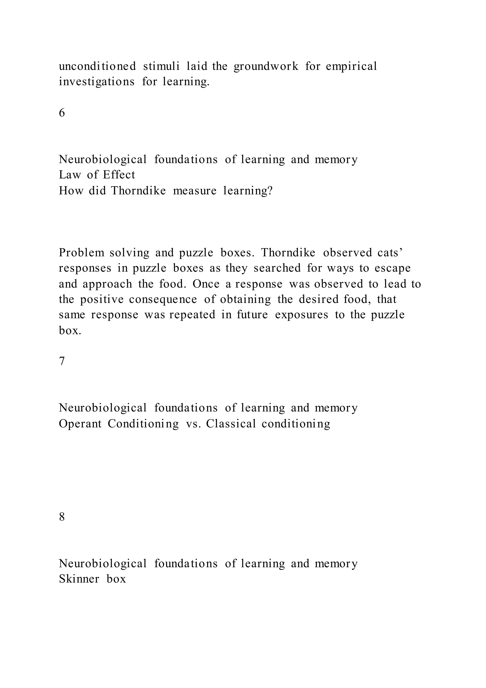 unconditioned stimuli laid the groundwork for empirical
investigations for learning.
6
Neurobiological foundations of learning and memory
Law of Effect
How did Thorndike measure learning?
Problem solving and puzzle boxes. Thorndike observed cats’
responses in puzzle boxes as they searched for ways to escape
and approach the food. Once a response was observed to lead to
the positive consequence of obtaining the desired food, that
same response was repeated in future exposures to the puzzle
box.
7
Neurobiological foundations of learning and memory
Operant Conditioning vs. Classical conditioning
8
Neurobiological foundations of learning and memory
Skinner box
 