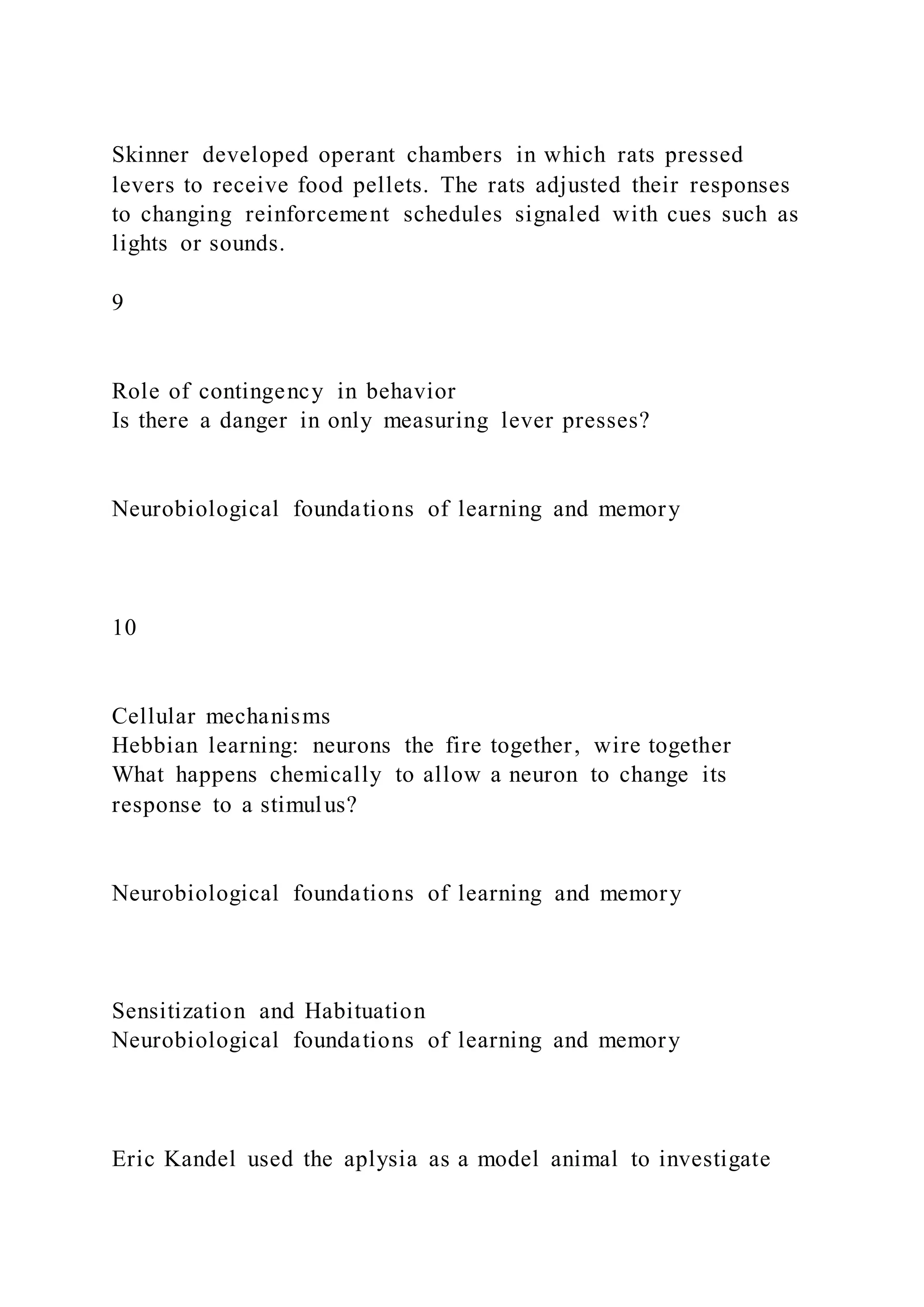 Skinner developed operant chambers in which rats pressed
levers to receive food pellets. The rats adjusted their responses
to changing reinforcement schedules signaled with cues such as
lights or sounds.
9
Role of contingency in behavior
Is there a danger in only measuring lever presses?
Neurobiological foundations of learning and memory
10
Cellular mechanisms
Hebbian learning: neurons the fire together, wire together
What happens chemically to allow a neuron to change its
response to a stimulus?
Neurobiological foundations of learning and memory
Sensitization and Habituation
Neurobiological foundations of learning and memory
Eric Kandel used the aplysia as a model animal to investigate
 