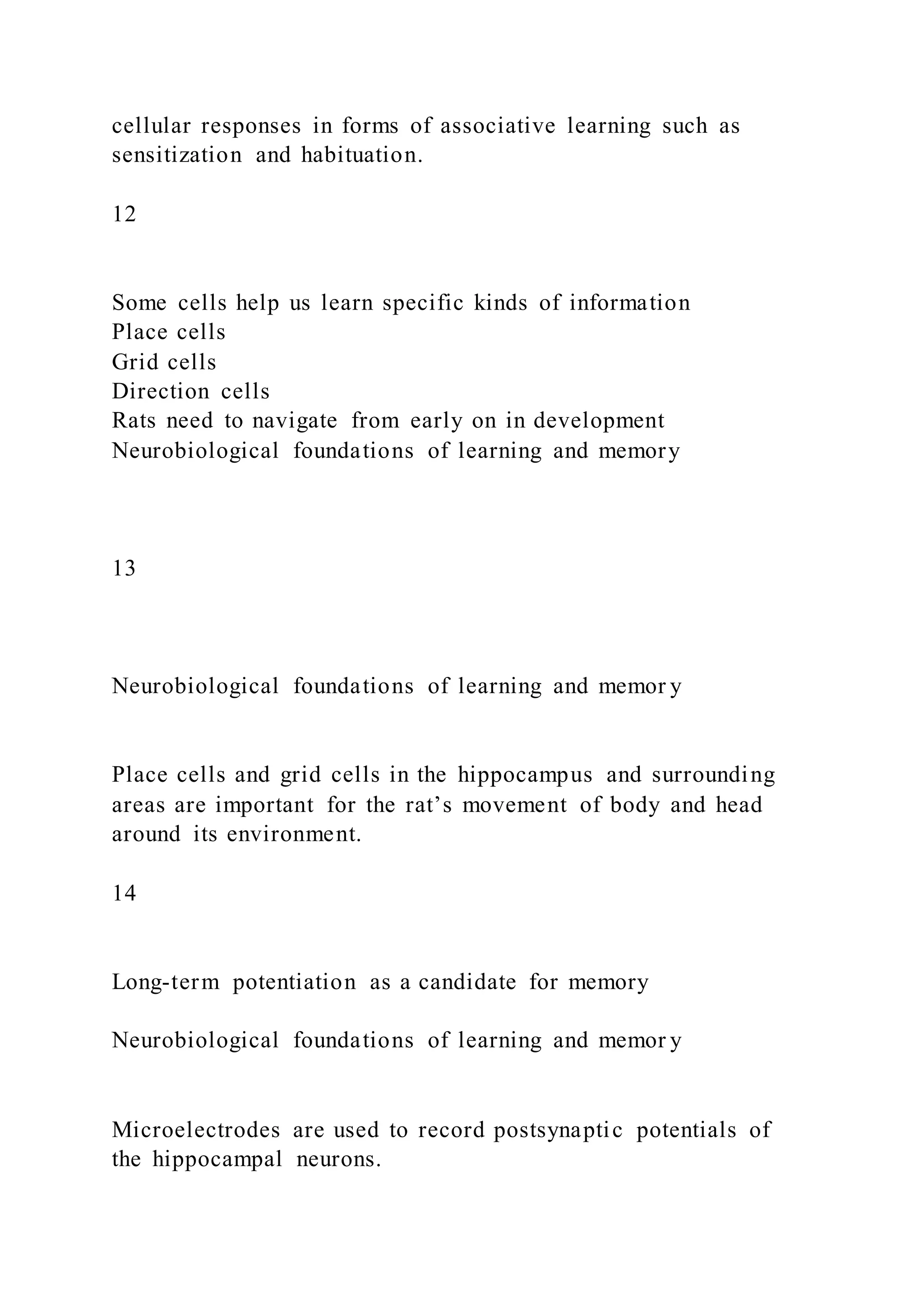 cellular responses in forms of associative learning such as
sensitization and habituation.
12
Some cells help us learn specific kinds of information
Place cells
Grid cells
Direction cells
Rats need to navigate from early on in development
Neurobiological foundations of learning and memory
13
Neurobiological foundations of learning and memor y
Place cells and grid cells in the hippocampus and surrounding
areas are important for the rat’s movement of body and head
around its environment.
14
Long-term potentiation as a candidate for memory
Neurobiological foundations of learning and memor y
Microelectrodes are used to record postsynaptic potentials of
the hippocampal neurons.
 