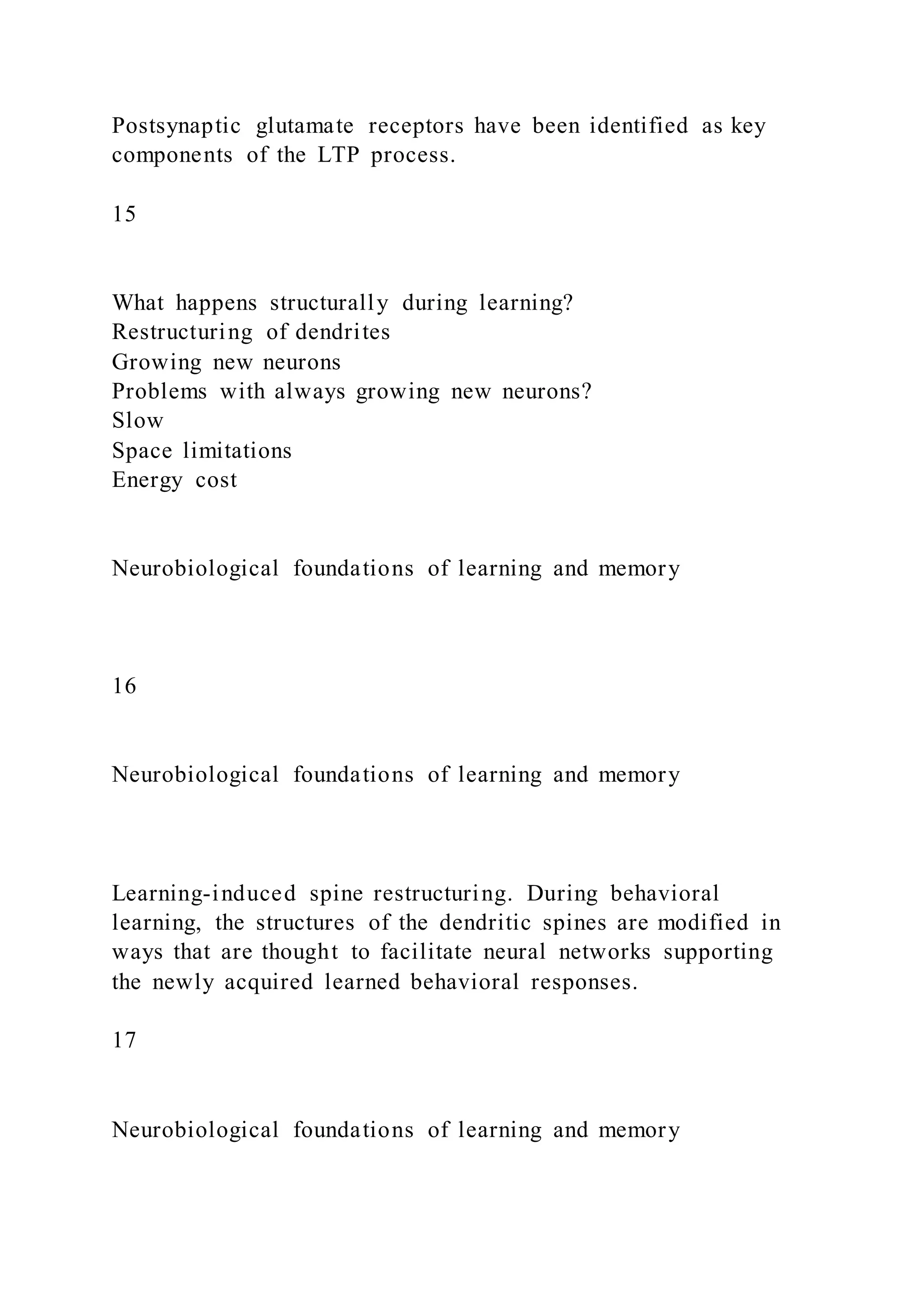Postsynaptic glutamate receptors have been identified as key
components of the LTP process.
15
What happens structurally during learning?
Restructuring of dendrites
Growing new neurons
Problems with always growing new neurons?
Slow
Space limitations
Energy cost
Neurobiological foundations of learning and memory
16
Neurobiological foundations of learning and memory
Learning-induced spine restructuring. During behavioral
learning, the structures of the dendritic spines are modified in
ways that are thought to facilitate neural networks supporting
the newly acquired learned behavioral responses.
17
Neurobiological foundations of learning and memory
 