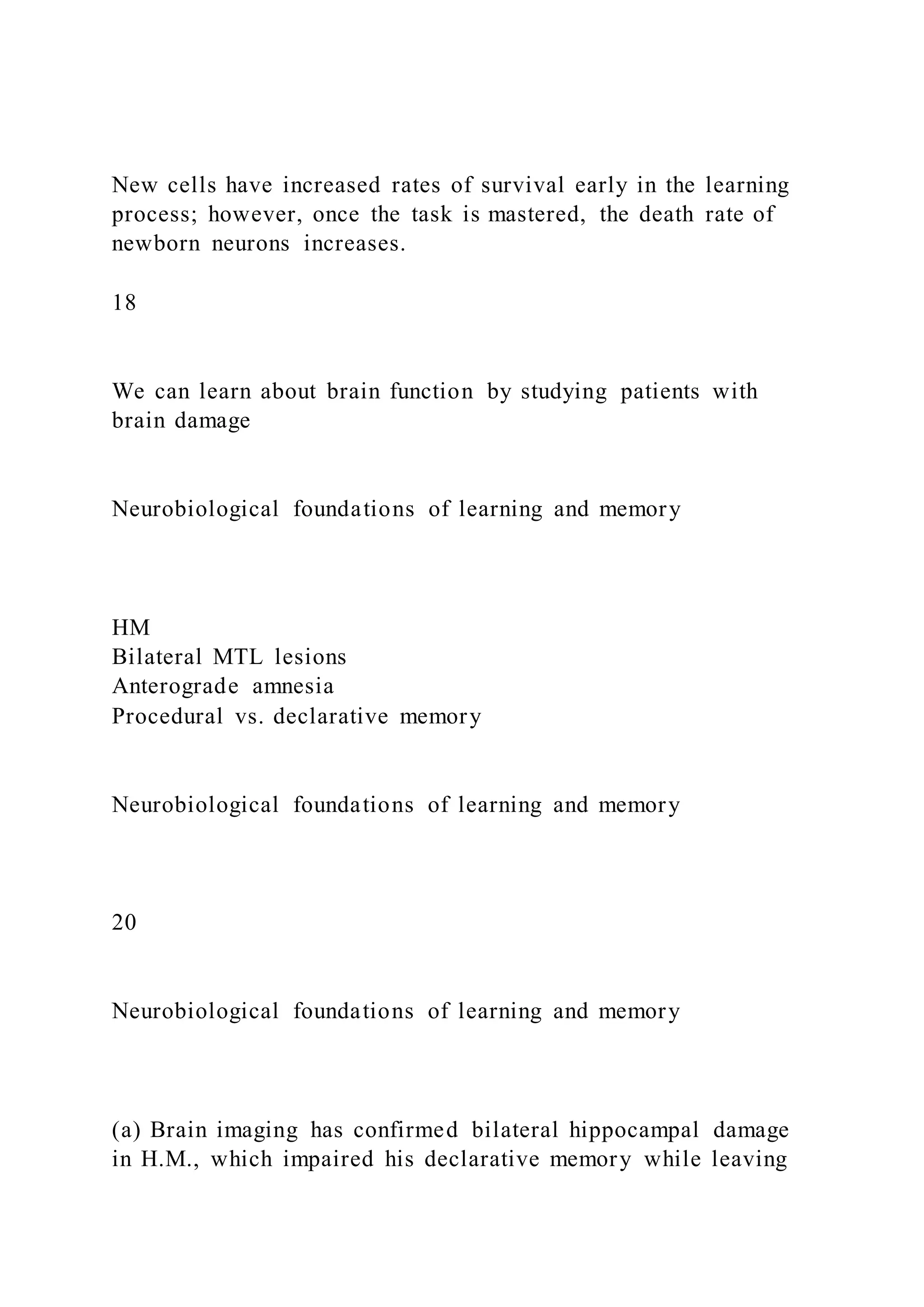 New cells have increased rates of survival early in the learning
process; however, once the task is mastered, the death rate of
newborn neurons increases.
18
We can learn about brain function by studying patients with
brain damage
Neurobiological foundations of learning and memory
HM
Bilateral MTL lesions
Anterograde amnesia
Procedural vs. declarative memory
Neurobiological foundations of learning and memory
20
Neurobiological foundations of learning and memory
(a) Brain imaging has confirmed bilateral hippocampal damage
in H.M., which impaired his declarative memory while leaving
 