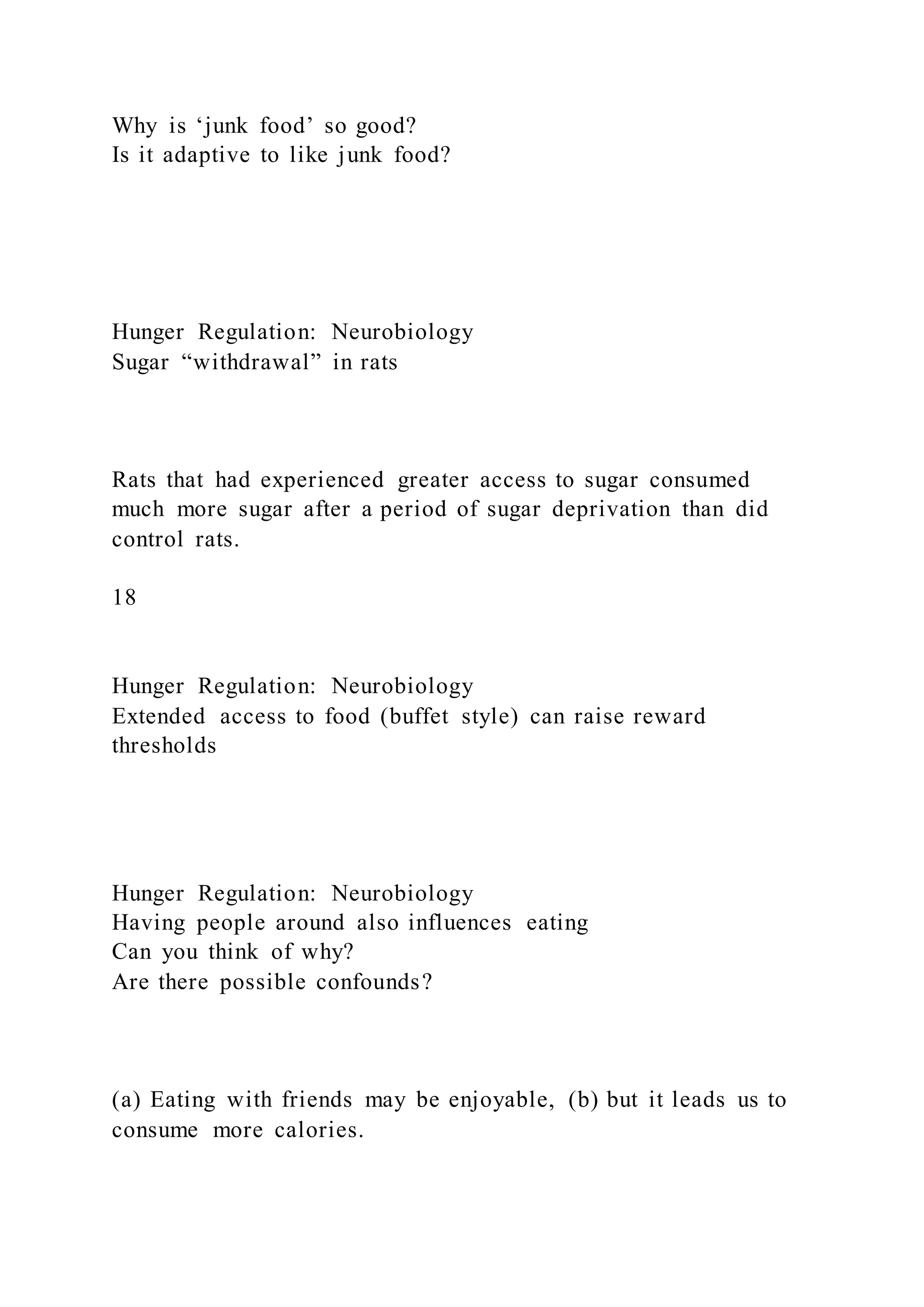 Why is ‘junk food’ so good?
Is it adaptive to like junk food?
Hunger Regulation: Neurobiology
Sugar “withdrawal” in rats
Rats that had experienced greater access to sugar consumed
much more sugar after a period of sugar deprivation than did
control rats.
18
Hunger Regulation: Neurobiology
Extended access to food (buffet style) can raise reward
thresholds
Hunger Regulation: Neurobiology
Having people around also influences eating
Can you think of why?
Are there possible confounds?
(a) Eating with friends may be enjoyable, (b) but it leads us to
consume more calories.
 
