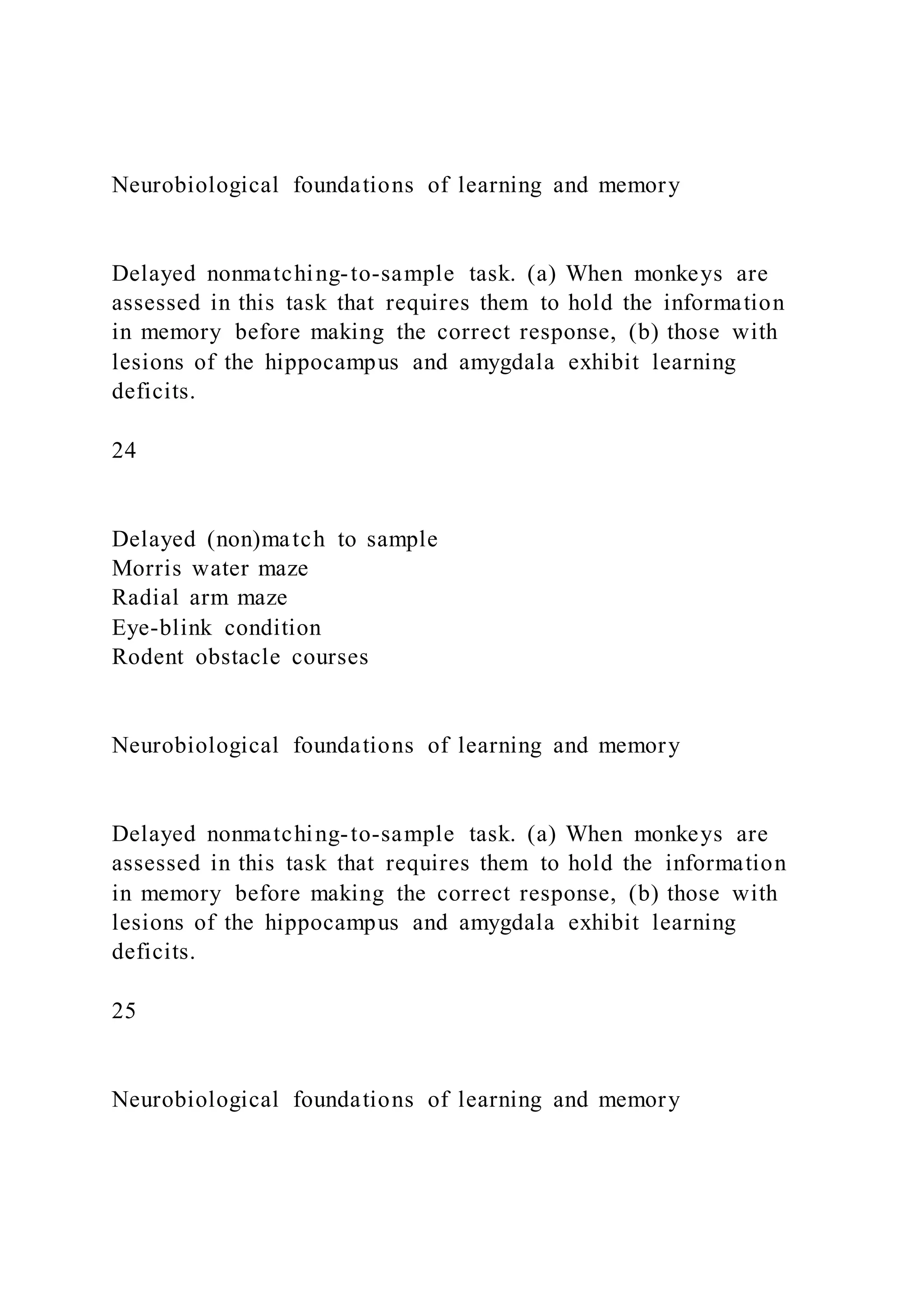 Neurobiological foundations of learning and memory
Delayed nonmatching-to-sample task. (a) When monkeys are
assessed in this task that requires them to hold the information
in memory before making the correct response, (b) those with
lesions of the hippocampus and amygdala exhibit learning
deficits.
24
Delayed (non)match to sample
Morris water maze
Radial arm maze
Eye-blink condition
Rodent obstacle courses
Neurobiological foundations of learning and memory
Delayed nonmatching-to-sample task. (a) When monkeys are
assessed in this task that requires them to hold the information
in memory before making the correct response, (b) those with
lesions of the hippocampus and amygdala exhibit learning
deficits.
25
Neurobiological foundations of learning and memory
 