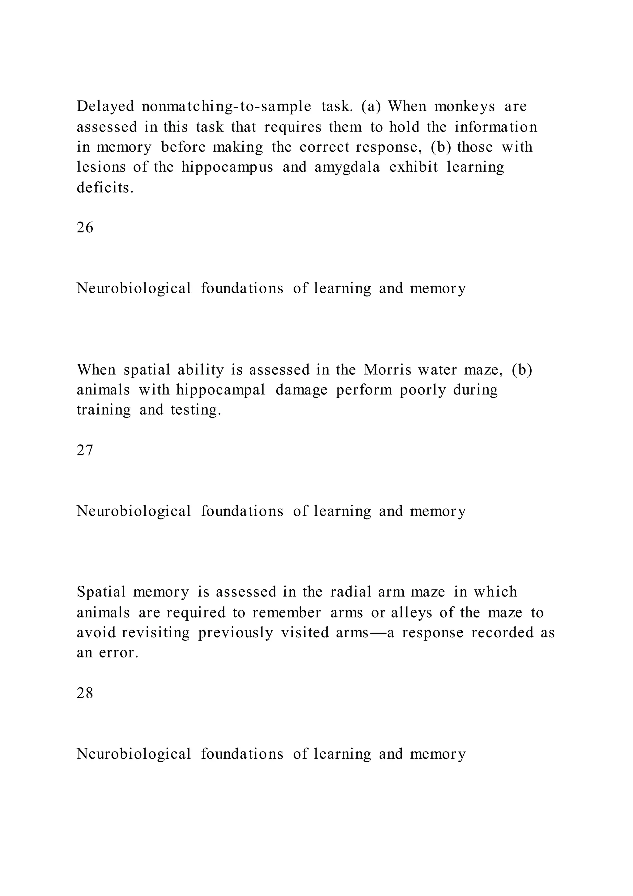Delayed nonmatching-to-sample task. (a) When monkeys are
assessed in this task that requires them to hold the information
in memory before making the correct response, (b) those with
lesions of the hippocampus and amygdala exhibit learning
deficits.
26
Neurobiological foundations of learning and memory
When spatial ability is assessed in the Morris water maze, (b)
animals with hippocampal damage perform poorly during
training and testing.
27
Neurobiological foundations of learning and memory
Spatial memory is assessed in the radial arm maze in which
animals are required to remember arms or alleys of the maze to
avoid revisiting previously visited arms—a response recorded as
an error.
28
Neurobiological foundations of learning and memory
 