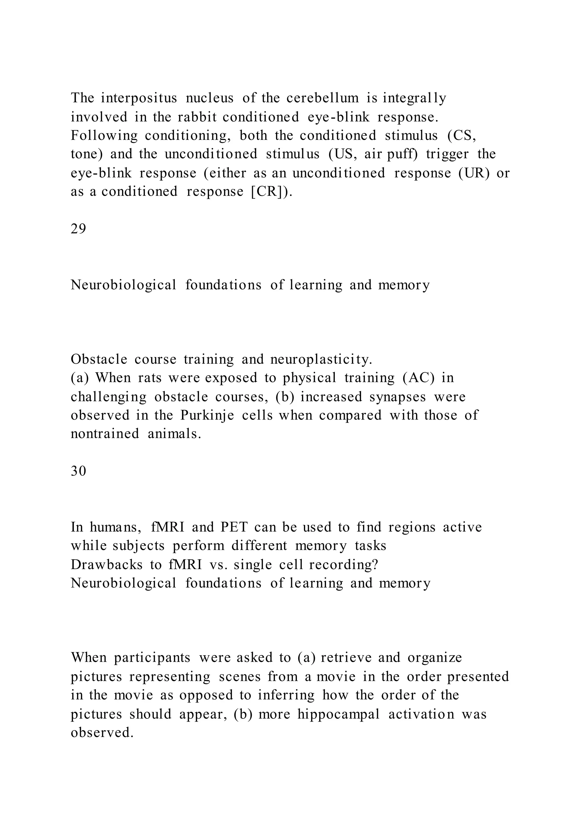The interpositus nucleus of the cerebellum is integrally
involved in the rabbit conditioned eye-blink response.
Following conditioning, both the conditioned stimulus (CS,
tone) and the unconditioned stimulus (US, air puff) trigger the
eye-blink response (either as an unconditioned response (UR) or
as a conditioned response [CR]).
29
Neurobiological foundations of learning and memory
Obstacle course training and neuroplasticity.
(a) When rats were exposed to physical training (AC) in
challenging obstacle courses, (b) increased synapses were
observed in the Purkinje cells when compared with those of
nontrained animals.
30
In humans, fMRI and PET can be used to find regions active
while subjects perform different memory tasks
Drawbacks to fMRI vs. single cell recording?
Neurobiological foundations of learning and memory
When participants were asked to (a) retrieve and organize
pictures representing scenes from a movie in the order presented
in the movie as opposed to inferring how the order of the
pictures should appear, (b) more hippocampal activation was
observed.
 
