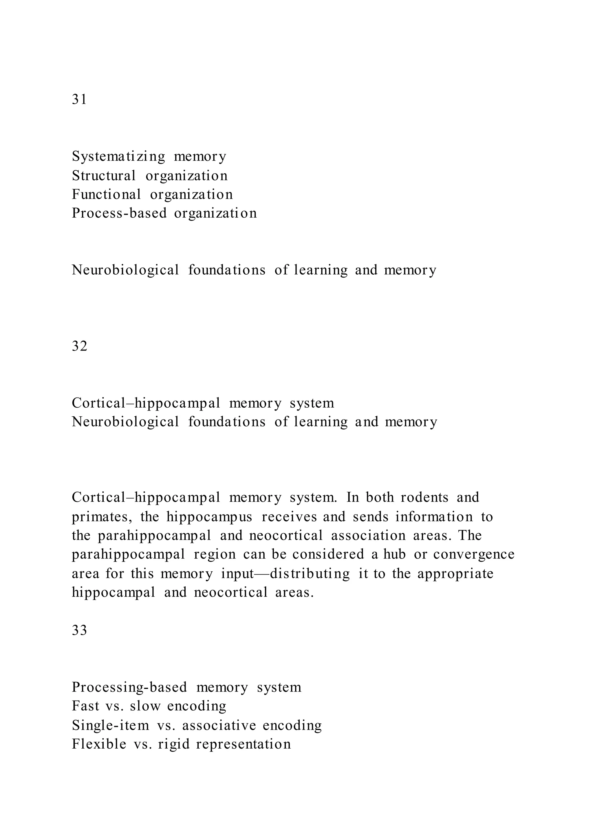 31
Systematizing memory
Structural organization
Functional organization
Process-based organization
Neurobiological foundations of learning and memory
32
Cortical–hippocampal memory system
Neurobiological foundations of learning and memory
Cortical–hippocampal memory system. In both rodents and
primates, the hippocampus receives and sends information to
the parahippocampal and neocortical association areas. The
parahippocampal region can be considered a hub or convergence
area for this memory input—distributing it to the appropriate
hippocampal and neocortical areas.
33
Processing-based memory system
Fast vs. slow encoding
Single-item vs. associative encoding
Flexible vs. rigid representation
 