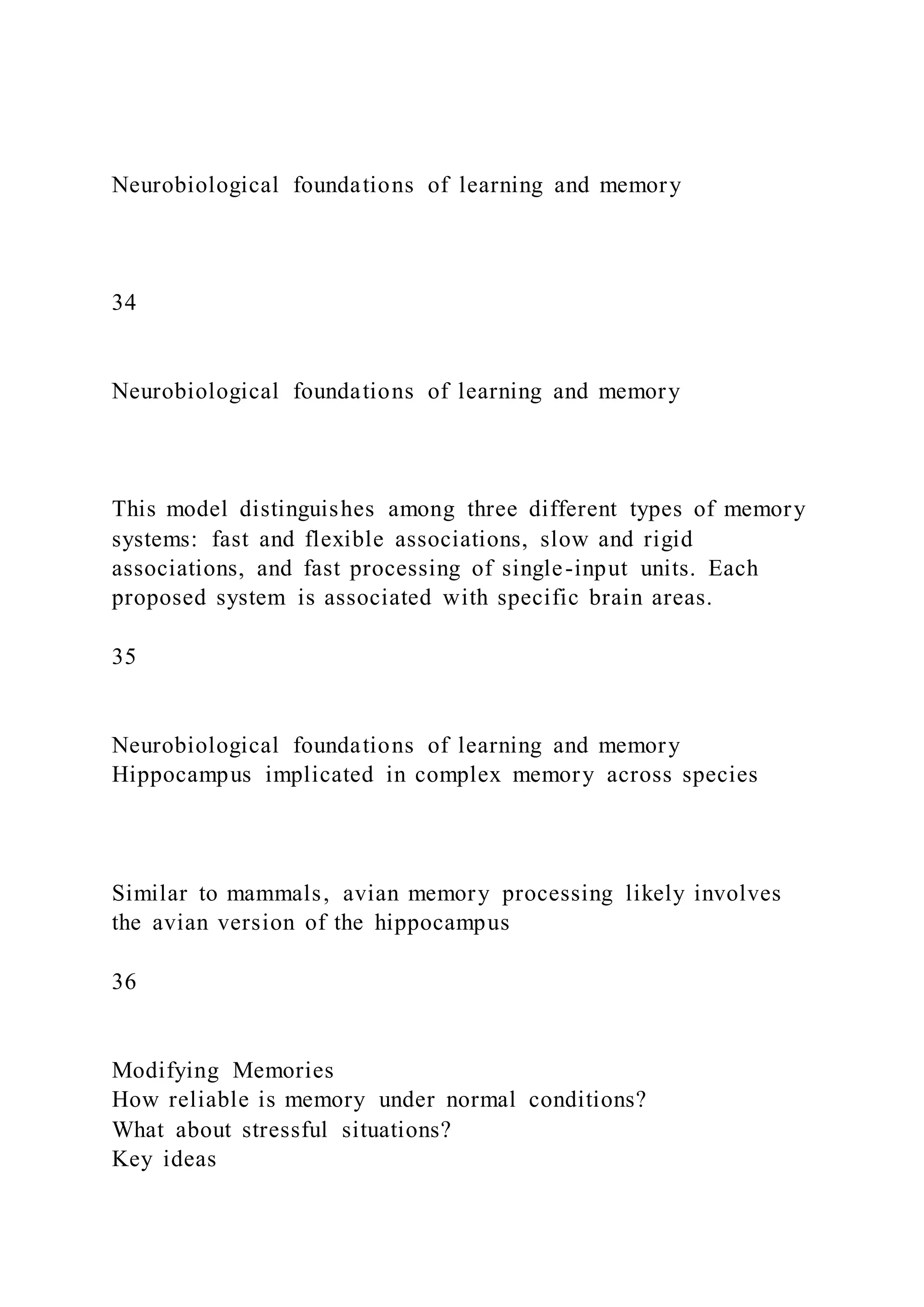 Neurobiological foundations of learning and memory
34
Neurobiological foundations of learning and memory
This model distinguishes among three different types of memory
systems: fast and flexible associations, slow and rigid
associations, and fast processing of single-input units. Each
proposed system is associated with specific brain areas.
35
Neurobiological foundations of learning and memory
Hippocampus implicated in complex memory across species
Similar to mammals, avian memory processing likely involves
the avian version of the hippocampus
36
Modifying Memories
How reliable is memory under normal conditions?
What about stressful situations?
Key ideas
 