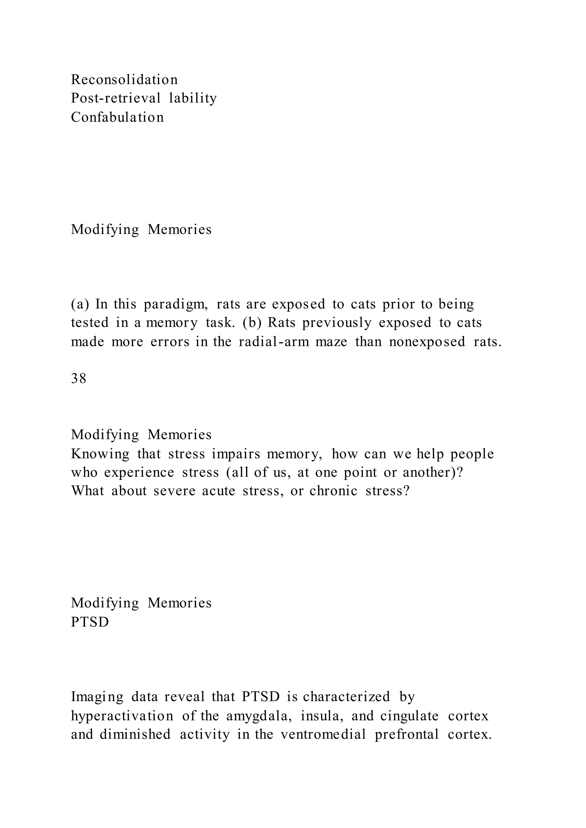 Reconsolidation
Post-retrieval lability
Confabulation
Modifying Memories
(a) In this paradigm, rats are exposed to cats prior to being
tested in a memory task. (b) Rats previously exposed to cats
made more errors in the radial-arm maze than nonexposed rats.
38
Modifying Memories
Knowing that stress impairs memory, how can we help people
who experience stress (all of us, at one point or another)?
What about severe acute stress, or chronic stress?
Modifying Memories
PTSD
Imaging data reveal that PTSD is characterized by
hyperactivation of the amygdala, insula, and cingulate cortex
and diminished activity in the ventromedial prefrontal cortex.
 