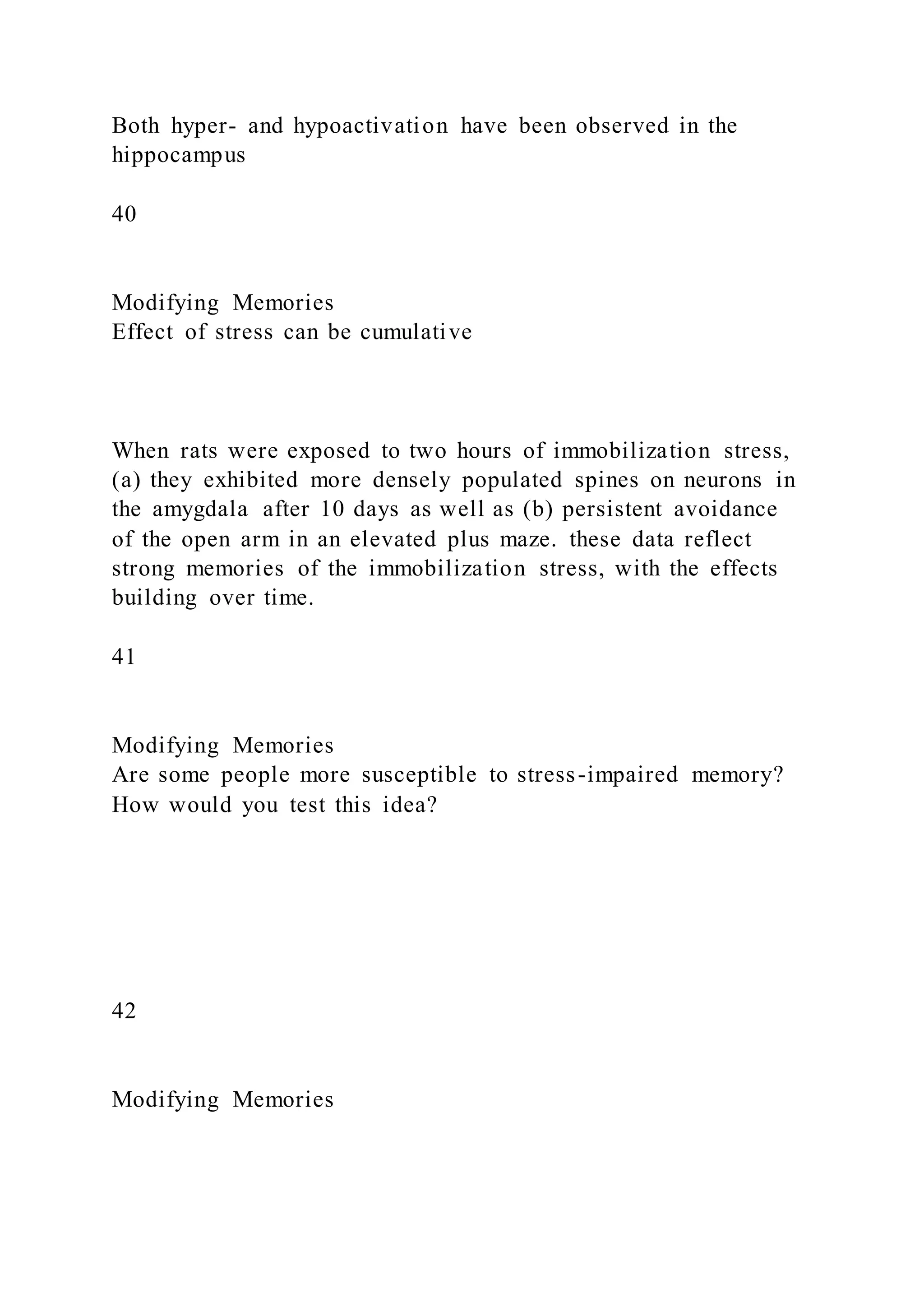 Both hyper- and hypoactivation have been observed in the
hippocampus
40
Modifying Memories
Effect of stress can be cumulative
When rats were exposed to two hours of immobilization stress,
(a) they exhibited more densely populated spines on neurons in
the amygdala after 10 days as well as (b) persistent avoidance
of the open arm in an elevated plus maze. these data reflect
strong memories of the immobilization stress, with the effects
building over time.
41
Modifying Memories
Are some people more susceptible to stress-impaired memory?
How would you test this idea?
42
Modifying Memories
 