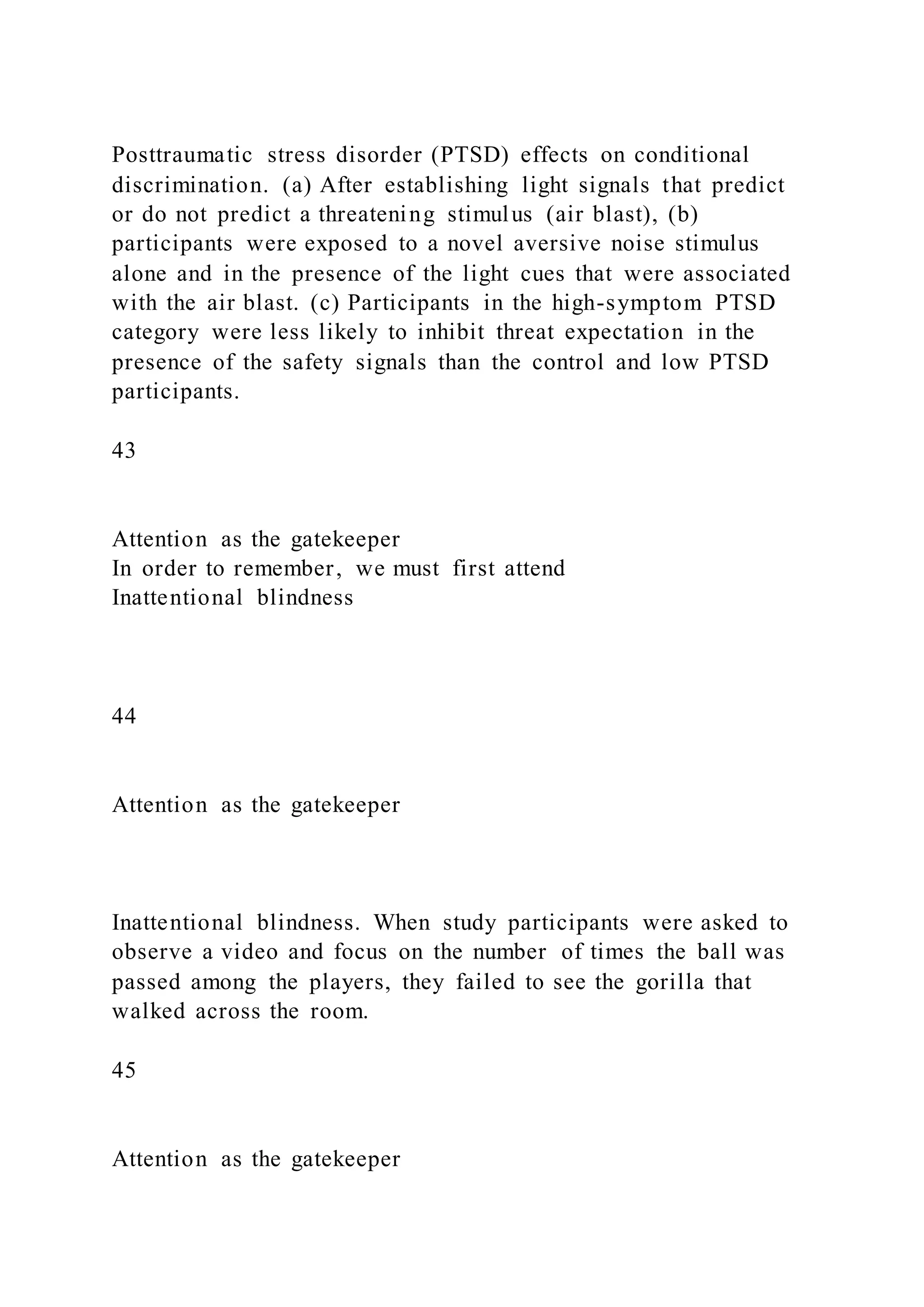 Posttraumatic stress disorder (PTSD) effects on conditional
discrimination. (a) After establishing light signals that predict
or do not predict a threatening stimulus (air blast), (b)
participants were exposed to a novel aversive noise stimulus
alone and in the presence of the light cues that were associated
with the air blast. (c) Participants in the high-symptom PTSD
category were less likely to inhibit threat expectation in the
presence of the safety signals than the control and low PTSD
participants.
43
Attention as the gatekeeper
In order to remember, we must first attend
Inattentional blindness
44
Attention as the gatekeeper
Inattentional blindness. When study participants were asked to
observe a video and focus on the number of times the ball was
passed among the players, they failed to see the gorilla that
walked across the room.
45
Attention as the gatekeeper
 